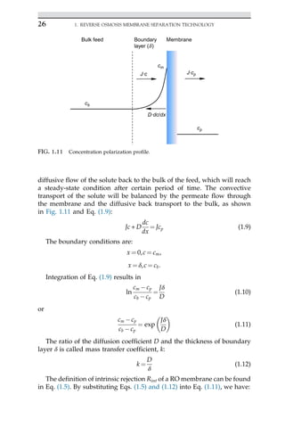diffusive flow of the solute back to the bulk of the feed, which will reach
a steady-state condition after certain period of time. The convective
transport of the solute will be balanced by the permeate flow through
the membrane and the diffusive back transport to the bulk, as shown
in Fig. 1.11 and Eq. (1.9):
Jc + D
dc
dx
¼ Jcp (1.9)
The boundary conditions are:
x ¼ 0,c ¼ cm,
x ¼ δ,c ¼ cb:
Integration of Eq. (1.9) results in
ln
cm cp
cb cp
¼
Jδ
D
(1.10)
or
cm cp
cb cp
¼ exp
Jδ
D
 
(1.11)
The ratio of the diffusion coefficient D and the thickness of boundary
layer δ is called mass transfer coefficient, k:
k ¼
D
δ
(1.12)
The definition of intrinsic rejection Rint of a RO membrane can be found
in Eq. (1.5). By substituting Eqs. (1.5) and (1.12) into Eq. (1.11), we have:
J·c
D·dc/dx
J·cp
cb
cp
Bulk feed Boundary
layer (d)
Membrane
cm
FIG. 1.11 Concentration polarization profile.
26 1. REVERSE OSMOSIS MEMBRANE SEPARATION TECHNOLOGY
 