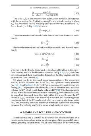 cm
cb
¼
exp J=k
ð Þ
Rint + 1Rint
ð Þexp J=k
ð Þ
(1.13)
The ratio cm/cb is the concentration polarization modulus. It increases
with the increasing flux J, with increasing Rint and with decreasing k, when
Rint ≪ 1. When the solutes are completely retained by the membrane, i.e.,
Rint ¼ 1 and cp ¼ 0, Eq. (1.13) becomes:
cm
cb
¼ exp J=k
ð Þ (1.14)
The mass transfer coefficient k can be determined from Sherwood num-
ber Sh:
Sh ¼
kdh
D
(1.15)
Sherwood number is related to Reynolds number Re and Schmidt num-
ber Sc:
Sh ¼ a  Reb
Scc
dh=L
ð Þd
(1.16)
Sc ¼
v
D
(1.17)
Re ¼
udh
ν
(1.18)
where dh is the hydraulic diameter, L is the channel length, u is the cross-
flow velocity, and v is the kinematic viscosity. In Eq. 1.16, a, b, c, and d are
the constant and their magnitudes depend on the flow regime and the
geometry of flow channel [9].
CP gives rise to an increased solute concentration at the membrane
surface, which decreases the water flux and apparent solute rejection
(see Fig. 1.8 and Section 1.3.1.1). The CP of foulants can accelerate membrane
fouling [81]. The presence of foulant cake layer on the other hand may also
enhance the CP, which is called cake-enhanced CP [82]. This phenomenon is
caused by the decreased mass transfer of solutes (e.g., ions) in the cake layer,
as a result of decreased shear flow rate within the layer. Because the CP
modulus (cm/cb) increases with increasing water flux and decreasing mass
transfer coefficient, the CP can be controlled by operating at a lower water
flux, and enhancing the mass transfer at membrane surface via increasing
the cross-flow velocity and/or the use of a well-designed spacer, etc.
1.6 MEMBRANE FOULING AND CONTROL
Membrane fouling is defined as the deposition of contaminants on a
membrane surface and/or inside membrane pores. Non-porous RO mem-
branes generally suffer from the foulant cake deposition on the membrane
27
1.6 MEMBRANE FOULING AND CONTROL
 