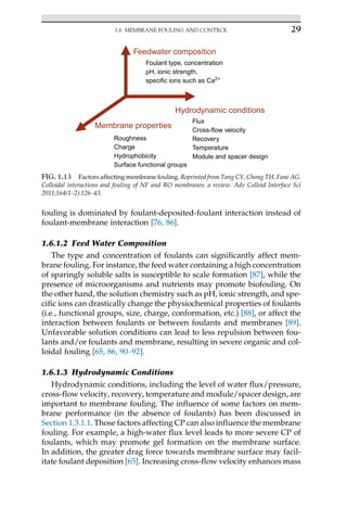 fouling is dominated by foulant-deposited-foulant interaction instead of
foulant-membrane interaction [76, 86].
1.6.1.2 Feed Water Composition
The type and concentration of foulants can significantly affect mem-
brane fouling. For instance, the feed water containing a high concentration
of sparingly soluble salts is susceptible to scale formation [87], while the
presence of microorganisms and nutrients may promote biofouling. On
the other hand, the solution chemistry such as pH, ionic strength, and spe-
cific ions can drastically change the physiochemical properties of foulants
(i.e., functional groups, size, charge, conformation, etc.) [88], or affect the
interaction between foulants or between foulants and membranes [89].
Unfavorable solution conditions can lead to less repulsion between fou-
lants and/or foulants and membrane, resulting in severe organic and col-
loidal fouling [65, 86, 90–92].
1.6.1.3 Hydrodynamic Conditions
Hydrodynamic conditions, including the level of water flux/pressure,
cross-flow velocity, recovery, temperature and module/spacer design, are
important to membrane fouling. The influence of some factors on mem-
brane performance (in the absence of foulants) has been discussed in
Section 1.3.1.1. Those factors affecting CP can also influence the membrane
fouling. For example, a high-water flux level leads to more severe CP of
foulants, which may promote gel formation on the membrane surface.
In addition, the greater drag force towards membrane surface may facil-
itate foulant deposition [65]. Increasing cross-flow velocity enhances mass
Feedwater composition
Foulant type, concentration
pH, ionic strength,
specific ions such as Ca2+
Hydrodynamic conditions
Flux
Cross-flow velocity
Recovery
Temperature
Module and spacer design
Membrane properties
Roughness
Charge
Hydrophobicity
Surface functional groups
FIG. 1.13 Factors affecting membrane fouling. Reprinted from Tang CY, Chong TH, Fane AG.
Colloidal interactions and fouling of NF and RO membranes: a review. Adv Colloid Interface Sci
2011;164(1–2):126–43.
29
1.6 MEMBRANE FOULING AND CONTROL
 