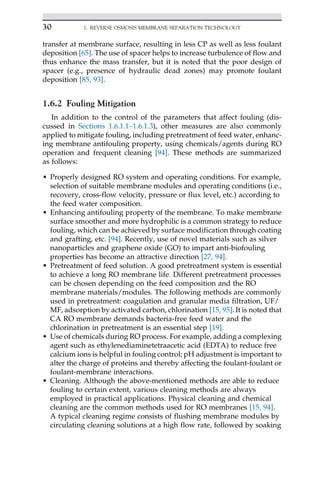 transfer at membrane surface, resulting in less CP as well as less foulant
deposition [65]. The use of spacer helps to increase turbulence of flow and
thus enhance the mass transfer, but it is noted that the poor design of
spacer (e.g., presence of hydraulic dead zones) may promote foulant
deposition [85, 93].
1.6.2 Fouling Mitigation
In addition to the control of the parameters that affect fouling (dis-
cussed in Sections 1.6.1.1–1.6.1.3), other measures are also commonly
applied to mitigate fouling, including pretreatment of feed water, enhanc-
ing membrane antifouling property, using chemicals/agents during RO
operation and frequent cleaning [94]. These methods are summarized
as follows:
• Properly designed RO system and operating conditions. For example,
selection of suitable membrane modules and operating conditions (i.e.,
recovery, cross-flow velocity, pressure or flux level, etc.) according to
the feed water composition.
• Enhancing antifouling property of the membrane. To make membrane
surface smoother and more hydrophilic is a common strategy to reduce
fouling, which can be achieved by surface modification through coating
and grafting, etc. [94]. Recently, use of novel materials such as silver
nanoparticles and graphene oxide (GO) to impart anti-biofouling
properties has become an attractive direction [27, 94].
• Pretreatment of feed solution. A good pretreatment system is essential
to achieve a long RO membrane life. Different pretreatment processes
can be chosen depending on the feed composition and the RO
membrane materials/modules. The following methods are commonly
used in pretreatment: coagulation and granular media filtration, UF/
MF, adsorption by activated carbon, chlorination [15, 95]. It is noted that
CA RO membrane demands bacteria-free feed water and the
chlorination in pretreatment is an essential step [19].
• Use of chemicals during RO process. For example, adding a complexing
agent such as ethylenediaminetetraacetic acid (EDTA) to reduce free
calcium ions is helpful in fouling control; pH adjustment is important to
alter the charge of proteins and thereby affecting the foulant-foulant or
foulant-membrane interactions.
• Cleaning. Although the above-mentioned methods are able to reduce
fouling to certain extent, various cleaning methods are always
employed in practical applications. Physical cleaning and chemical
cleaning are the common methods used for RO membranes [15, 94].
A typical cleaning regime consists of flushing membrane modules by
circulating cleaning solutions at a high flow rate, followed by soaking
30 1. REVERSE OSMOSIS MEMBRANE SEPARATION TECHNOLOGY
 