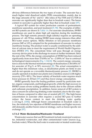 obvious differences between the two types of water. The seawater has a
much higher total dissolved solids (TDS) concentration, mainly due to
the large amounts of Na+
and Cl
(the ratios of Na/TDS and Cl/TDS in
seawater are significantly higher than that in brackish water). The boron
content in seawater is generally higher than that in brackish water [97].
A typical RO system for water production consists of pretreatment,
membrane separation, and post treatment [9, 98]. The examples of differ-
ent RO systems are shown in Table 1.6. For seawater desalination, SWRO
membranes are used to attain high salt rejection during the membrane
process. The high osmotic pressure (high salinity) requires an operating
pressure of 60–70 bar, making SWRO more energy intensive than other
RO/water source options. Media filtration or low-pressure membrane
process (MF or UF) is adopted for the pretreatment of seawater to reduce
membrane fouling. The product water is usually conditioned by the addi-
tion of calcium ions to meet the requirement of World Health Organiza-
tion (WHO) [99]. The concentrate brine will pass through an energy
recovery device prior to the discharge to ocean or further treatment. Since
the end of the 1970s, the energy consumption of SWRO has been reduced
significantly from more than 15 kWh/m3
to 2 kWh/m3
due to continual
technological improvements (Fig. 1.14) [8]. The current energy consump-
tion is close to the thermal minimum energy of desalination (1.06 kWh/m3
for seawater of 35 g/L at 50% recovery) [8]. The actual consumption is
higher than this minimum value, as desalination plants are finite in size
and do not operate as a reversible thermodynamic process [8]. BWRO is
usually operated at modest-size plants (not a limitless source) with higher
recovery (75%–90%). The lower salinity of brackish water requires much
lower pressure (6–30 bar) [97] and thus lower energy consumption.
SWRO generally faces the fouling problem caused by particulate mat-
ter, organic compounds, and biological growth, while the high recovery in
BWRO causes severe scaling problems mainly due to the calcium sulfate
and carbonate precipitation. In addition, boron removal of RO system is
also a concern for achieving drinking water standard, due to the low rejec-
tion of boron compared to other ions at neutral pH [97]. The high boron
concentration in seawater often requires a second RO pass to further
reduce the boron content to meet the drinking water quality
(2.4 mg/L [100]). Although boron concentration in brackish water is
low, the relatively low rejection of BWRO membrane and higher recovery
still demands another boron removal strategy, such as boron-specific ion
exchange [97].
1.7.1.2 Water Reclamation/Wastewater Treatment
Wastewater sources that use RO treatment include municipal wastewa-
ter, industrial wastewater, and other contaminated water sources (e.g.,
leachate water). When the feed water is wastewater or treated wastewater,
32 1. REVERSE OSMOSIS MEMBRANE SEPARATION TECHNOLOGY
 