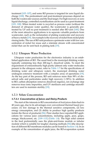 treatment [105–107], and some RO process is targeted for zero liquid dis-
charge [108]. The pretreatment and post-treatment processes depend on
both the wastewater sources and the final target. For high recovery or zero
liquid discharge, controlled crystallization can be used as a post treatment
[103, 108]. When treated water is recycled as process water (without the
demand of ultrapure water quality), the wastewater is generally pre-
treated by UF and no post treatment is needed after RO unit [106]. One
of the most attractive applications is to separate valuable products from
wastewater, such as the reclamation of plating wastewater and recovery
of heavy metals [19]. An example is the recovery of nickel from nickel plate
rinsing tanks. The use of RO unit produces a permeate water with low con-
centration of nickel for reuse and a retentate stream with concentrated
nickel that can be sent back to plating tank [19].
1.7.2 Ultrapure Water Production
Ultrapure water production for the electronics industry is an estab-
lished application of RO. The usual feed is the municipal drinking water,
typically containing less than 200 mg/L dissolved solids. To meet the
requirement of extraordinarily high purity (almost only water molecules
present in the ultrapure water, refer to Table 1.7 for the specifications of
drinking water and ultrapure water), the municipal drinking water
undergoes extensive treatment with a complex array of operations [19].
As the key part of the process, RO unit removes more than 98% of dis-
solved salts and particulates under high recovery (90%). In addition
to RO, carbon absorption removes dissolved organics, ion exchange step
removes trace ionic impurities, and UV sterilizers and cartridge microfil-
ters are used to maintain sterility [19].
1.7.3 Solute Concentration
1.7.3.1 Concentration of Juices and Dairy Products
The start of the interests in RO concentration of fruit juices dates back to
40 years ago, due to its advantages over conventional thermal based pro-
cesses: (1) low damage to the thermal sensitive components, (2) low
energy consumption, and (3) ability to produce high quality products
(retain the flavor of products) [96]. Prior studies have reported RO appli-
cations for various juice concentrations, including apple, pear, grape,
orange, blackcurrent, etc. [109–113] (Table 1.8). The high solid content
in the feed preferentially uses the plate-and-frame module or tubular
module which is suitable for tougher cleaning methods [96] (the descrip-
tion of different RO membrane modules can be found in Section 1.4). In an
example of the concentration of apple juice, the RO-evaporation system
35
1.7 RO APPLICATIONS
 