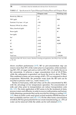 shows excellent performance [117]. RO as pre-concentration step can
remove more than 50% of the water prior to evaporation, while maintain-
ing 98%–99% of sugar and acid as well as 80%–90% of volatile flavors in
the concentrate. It achieves a sugar concentration level of 20–25°Brix,
while the subsequent evaporation can boost the level to above 75°Brix.
This combined system can save energy of 60%–75% as compared to direct
evaporation. Meanwhile, the permeate water from the RO unit can be
recycled as process water (i.e., water reuse) [117].
Similar to fruit juices, milk and whey can be also concentrated by RO,
with the advantage of low temperature operation. Pre-concentration of
milk and whey prior to transportation can reduce transportation costs
[96, 117]. The main application of RO seems to be the treatment of dairy
process waters and effluents, in order to recover milk proteins and lactose,
while obtaining a permeate that can be recycled for rinsing or cooling [105,
117]. Most of earlier work used spiral wound modules (SWM) because of
their availability and low cost [105, 117]. On the other hand, concentration
of milk by RO has great potential for ice-cream manufacturing, as 70% of
water can be removed while the solids can be well retained [117].
TABLE 1.7 Specifications for Typical Municipal Drinking Water and Ultrapure Water
Ultrapure water Drinking water
Resistivity (MΩ cm) 18.2 –
TOC (ppb) 5 5000
Particles/L by laser 0.1 μm 100 –
Bacteria/100 mL by culture 0.1 30
Silica, dissolved (ppb) 3 3000
Boron (ppb) 1 40
Ions (ppb)
Na+
0.01 3000
K+
0.02 2000
Cl
0.02 10,000
Br
0.02 –
NO3

0.02 –
SO4
2 0.02 15,000
Total ions 0.1 100,000
Adapted from Baker RW. Reverse osmosis. Membrane technology and applications. John Wiley  Sons, Ltd; 2004.
p. 191–235.
36 1. REVERSE OSMOSIS MEMBRANE SEPARATION TECHNOLOGY
 