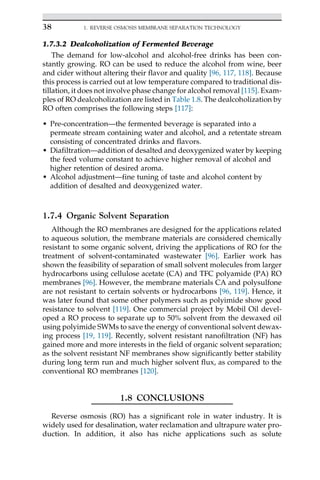 1.7.3.2 Dealcoholization of Fermented Beverage
The demand for low-alcohol and alcohol-free drinks has been con-
stantly growing. RO can be used to reduce the alcohol from wine, beer
and cider without altering their flavor and quality [96, 117, 118]. Because
this process is carried out at low temperature compared to traditional dis-
tillation, it does not involve phase change for alcohol removal [115]. Exam-
ples of RO dealcoholization are listed in Table 1.8. The dealcoholization by
RO often comprises the following steps [117]:
• Pre-concentration—the fermented beverage is separated into a
permeate stream containing water and alcohol, and a retentate stream
consisting of concentrated drinks and flavors.
• Diafiltration—addition of desalted and deoxygenized water by keeping
the feed volume constant to achieve higher removal of alcohol and
higher retention of desired aroma.
• Alcohol adjustment—fine tuning of taste and alcohol content by
addition of desalted and deoxygenized water.
1.7.4 Organic Solvent Separation
Although the RO membranes are designed for the applications related
to aqueous solution, the membrane materials are considered chemically
resistant to some organic solvent, driving the applications of RO for the
treatment of solvent-contaminated wastewater [96]. Earlier work has
shown the feasibility of separation of small solvent molecules from larger
hydrocarbons using cellulose acetate (CA) and TFC polyamide (PA) RO
membranes [96]. However, the membrane materials CA and polysulfone
are not resistant to certain solvents or hydrocarbons [96, 119]. Hence, it
was later found that some other polymers such as polyimide show good
resistance to solvent [119]. One commercial project by Mobil Oil devel-
oped a RO process to separate up to 50% solvent from the dewaxed oil
using polyimide SWMs to save the energy of conventional solvent dewax-
ing process [19, 119]. Recently, solvent resistant nanofiltration (NF) has
gained more and more interests in the field of organic solvent separation;
as the solvent resistant NF membranes show significantly better stability
during long term run and much higher solvent flux, as compared to the
conventional RO membranes [120].
1.8 CONCLUSIONS
Reverse osmosis (RO) has a significant role in water industry. It is
widely used for desalination, water reclamation and ultrapure water pro-
duction. In addition, it also has niche applications such as solute
38 1. REVERSE OSMOSIS MEMBRANE SEPARATION TECHNOLOGY
 