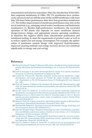 concentration and selective separation. Since the introduction of first thin-
film composite membranes in 1980s, TFC PA membranes have continu-
ously advanced and are still the state-of-the-art RO membranes with more
than 100 times better performance than their first generation membranes
[19]. The further improvement of membrane performance may rely on the
novel materials (e.g., emerging mixed matrix membranes and biomimetic
membranes) [4]. Besides high-performance membranes, the successful
operation of RO plants also depends on smart membrane element
design/process design, and appropriate process operating conditions,
to minimize the negative effects from concentration polarization and
membrane fouling, to meet the requirement of product water as well as
to reduce capital cost and energy consumption. For example, the optimi-
zation of membrane module design with improved hydrodynamics,
improved cleaning methods and energy recovery devices can contribute
significantly to energy and cost saving.
References
[1] Wang LK, Chen JP, Hung YT, Shammas NK, editors. Handbook of environmental engi-
neering. Membrane and desalination technologies, vol. 13. Totowa, NJ: Humana Press;
2011.
[2] Loeb S, Sourirajan S. Sea water demineralization by means of an osmotic membrane.
University of California, Department of Engineering; 1960.
[3] Cadotte JE, Peterson RJ. Thin-film composite reverse-osmosis membranes: origin,
development, and recent advances. In: Turbak AF, editor. Synthetic membranes,
vol. 1 desalination. p. 350, ACS Symposium Series, 53. Washington, DC: Am. Chemical
Soc.; 1981.
[4] Park HB, Kamcev J, Robeson LM, Elimelech M, Freeman BD. Maximizing the right
stuff: the trade-off between membrane permeability and selectivity. Science 2017;356
(6343):1138–48.
[5] Lee KP, Arnot TC, Mattia D. A review of reverse osmosis membrane materials for
desalination—development to date and future potential. J Membr Sci 2011;370(1):1–22.
[6] Rodrı́guez-Calvo A, Silva-Castro GA, Osorio F, González-López J, Calvo C. Reverse
osmosis seawater desalination: current status of membrane systems. Desalin Water
Treat 2015;56(4):849–61.
[7] Birkett J, Truby R. A figure of merit for appreciating improvements in RO membrane
performance. International Desalination Association News; 2007.
[8] Elimelech M, Phillip WA. The future of seawater desalination: Energy, technology, and
the environment. Science 2011;333(6043):712–7.
[9] Fane AG, Wang R, Tang C. Membrane technology for water: microfiltration, ultrafiltra-
tion, nanofiltration, and reverse osmosis. Treatise on water science, vol. 4. Amsterdam;
Hackensack, NJ: Elsevier Science; 2011;301.
[10] Lau WJ, Gray S, Matsuura T, Emadzadeh D, Paul Chen J, Ismail AF. A review on poly-
amide thin film nanocomposite (TFN) membranes: history, applications, challenges
and approaches. Water Res 2015;80:306–24.
[11] Giwa A, Akther N, Dufour V, Hasan SW. A critical review on recent polymeric and
nano-enhanced membranes for reverse osmosis. RSC Adv 2016;6(10):8134–63.
39
REFERENCES
 