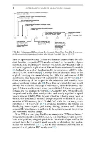 layer on a porous substrate). Cadotte and Petersen later made the first effi-
cient thin-film composite (TFC) membrane based on the reaction of phe-
nylene diamine and trimesoyl chloride, which was a key breakthrough to
make the large-scale application of RO membranes economically feasible
[3]. Today, the state-of-art desalination RO membranes are still TFC poly-
amide (PA) RO membranes [4]. Although they are produced based on the
original chemistry discovered during the 1980s, the performance of RO
membranes have been improved significantly over the 30 years [5], by
closer monitoring of the recipes for the substrates and selective layer
and/or applying coating, etc. [6]. More than sevenfold decrease in salt
passage has expanded the range of saline feeds, while the increased life-
span (2.3 times) and increased water permeability (2.5 times) have greatly
reduced the real cost (one twelfth) [5, 7]. Currently, TFC RO membranes
are produced in flat sheet configuration and mostly supplied in spiral
wound module (SWM). With the aim of further reducing energy cost in
desalination (theoretical minimal energy required to desalinate 35 g/L
seawater at 50% recovery is 1.06 kWh/m3
, while the real energy con-
sumption is 2–5 kWh/m3
[8, 9]), extensive researches are focused on
developing more superior performing, fouling resistant and chlorine
resistant RO membranes, in addition to the optimizations of the process
and membrane module design.
Since 2007, the emerging thin-film nanocomposite (TFN) membranes/
mixed matrix membranes (MMMs), i.e., TFC membranes with incorpo-
rated nanoparticles/inorganic particles in the selective layer and/or the
support layer, have attracted great interests in fabricating high perfor-
mance RO membranes [10, 11], due to their enhanced performance as
compared with pristine TFC membranes [12].
FIG. 1.2 Milestones of RO membrane development. Adapted from Baker RW. Reverse osmo-
sis. Membrane technology and applications. John Wiley  Sons, Ltd; 2004. p. 191–235.
4 1. REVERSE OSMOSIS MEMBRANE SEPARATION TECHNOLOGY
 