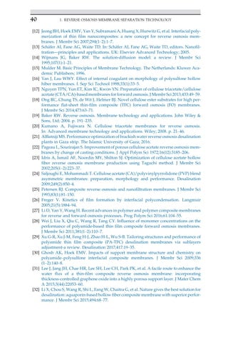 [12] Jeong BH, Hoek EMV, Yan Y, Subramani A, Huang X, Hurwitz G, et al. Interfacial poly-
merization of thin film nanocomposites: a new concept for reverse osmosis mem-
branes. J Membr Sci 2007;294(1–2):1–7.
[13] Sch€
afer AI, Fane AG, Waite TD. In: Sch€
afer AI, Fane AG, Waite TD, editors. Nanofil-
tration—principles and applications. UK: Elsevier Advanced Technology; 2005.
[14] Wijmans JG, Baker RW. The solution-diffusion model: a review. J Membr Sci
1995;107(1):1–21.
[15] Mulder M. Basic Principles of Membrane Technology. The Netherlands: Kluwer Aca-
demic Publishers; 1996.
[16] Yan J, Lau WWY. Effect of internal coagulant on morphology of polysulfone hollow
hiber membranes. I. Sep Sci Technol 1998;33(1):33–5.
[17] Nguyen TPN, Yun ET, Kim IC, Kwon YN. Preparation of cellulose triacetate/cellulose
acetate (CTA/CA)-based membranes for forward osmosis. J Membr Sci 2013;433:49–59.
[18] Ong RC, Chung TS, de Wit J, Helmer BJ. Novel cellulose ester substrates for high per-
formance flat-sheet thin-film composite (TFC) forward osmosis (FO) membranes.
J Membr Sci 2014;473:63–71.
[19] Baker RW. Reverse osmosis. Membrane technology and applications. John Wiley 
Sons, Ltd; 2004. p. 191–235.
[20] Kumano A, Fujiwara N. Cellulose triacetate membranes for reverse osmosis.
In: Advanced membrane technology and applications. Wiley; 2008. p. 21–46.
[21] AlBatniji MS. Performance optimization of brackish water reverse osmosis desalination
plants in Gaza strip. The Islamic University of Gaza; 2016.
[22] Pageau L, Sourirajan S. Improvement of porous cellulose acetate reverse osmosis mem-
branes by change of casting conditions. J Appl Polym Sci 1972;16(12):3185–206.
[23] Idris A, Ismail AF, Noordin MY, Shilton SJ. Optimization of cellulose acetate hollow
fiber reverse osmosis membrane production using Taguchi method. J Membr Sci
2002;205(1–2):223–37.
[24] Saljoughi E, Mohammadi T. Cellulose acetate (CA)/polyvinylpyrrolidone (PVP) blend
asymmetric membranes: preparation, morphology and performance. Desalination
2009;249(2):850–4.
[25] Petersen RJ. Composite reverse osmosis and nanofiltration membranes. J Membr Sci
1993;83(1):81–150.
[26] Freger V. Kinetics of film formation by interfacial polycondensation. Langmuir
2005;21(5):1884–94.
[27] Li D, Yan Y, Wang H. Recent advances in polymer and polymer composite membranes
for reverse and forward osmosis processes. Prog Polym Sci 2016;61:104–55.
[28] Wei J, Liu X, Qiu C, Wang R, Tang CY. Influence of monomer concentrations on the
performance of polyamide-based thin film composite forward osmosis membranes.
J Membr Sci 2011;381(1–2):110–7.
[29] Xu G-R, Xu J-M, Feng H-J, Zhao H-L, Wu S-B. Tailoring structures and performance of
polyamide thin film composite (PA-TFC) desalination membranes via sublayers
adjustment-a review. Desalination 2017;417:19–35.
[30] Ghosh AK, Hoek EMV. Impacts of support membrane structure and chemistry on
polyamide–polysulfone interfacial composite membranes. J Membr Sci 2009;336
(1–2):140–8.
[31] Lee J, Jang JH, Chae HR, Lee SH, Lee CH, Park PK, et al. A facile route to enhance the
water flux of a thin-film composite reverse osmosis membrane: incorporating
thickness-controlled graphene oxide into a highly porous support layer. J Mater Chem
A 2015;3(44):22053–60.
[32] Li X, Chou S, Wang R, Shi L, Fang W, Chaitra G, et al. Nature gives the best solution for
desalination: aquaporin-based hollow fiber composite membrane with superior perfor-
mance. J Membr Sci 2015;494:68–77.
40 1. REVERSE OSMOSIS MEMBRANE SEPARATION TECHNOLOGY
 