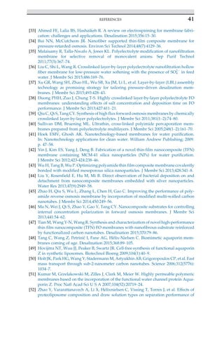 [33] Ahmed FE, Lalia BS, Hashaikeh R. A review on electrospinning for membrane fabri-
cation: challenges and applications. Desalination 2015;356:15–30.
[34] Bui NN, McCutcheon JR. Nanofiber supported thin-film composite membrane for
pressure-retarded osmosis. Environ Sci Technol 2014;48(7):4129–36.
[35] Malaisamy R, Talla-Nwafo A, Jones KL. Polyelectrolyte modification of nanofiltration
membrane for selective removal of monovalent anions. Sep Purif Technol
2011;77(3):367–74.
[36] Liu C, Shi L, Wang R. Crosslinked layer-by-layer polyelectrolyte nanofiltration hollow
fiber membrane for low-pressure water softening with the presence of SO4
2
in feed
water. J Membr Sci 2015;486:169–76.
[37] Xu GR, Wang SH, Zhao HL, Wu SB, Xu JM, Li L, et al. Layer-by-layer (LBL) assembly
technology as promising strategy for tailoring pressure-driven desalination mem-
branes. J Membr Sci 2015;493:428–43.
[38] Duong PHH, Zuo J, Chung T-S. Highly crosslinked layer-by-layer polyelectrolyte FO
membranes: understanding effects of salt concentration and deposition time on FO
performance. J Membr Sci 2013;427:411–21.
[39] Qiu C, Qi S, Tang CY. Synthesis of high flux forward osmosis membranes by chemically
crosslinked layer-by-layer polyelectrolytes. J Membr Sci 2011;381(1–2):74–80.
[40] Sullivan DM, Bruening ML. Ultrathin, cross-linked polyimide pervaporation mem-
branes prepared from polyelectrolyte multilayers. J Membr Sci 2005;248(1–2):161–70.
[41] Hoek EMV, Ghosh AK. Nanotechnology-based membranes for water purification.
In: Nanotechnology applications for clean water. William Andrew Publishing; 2009.
p. 47–58.
[42] Yin J, Kim ES, Yang J, Deng B. Fabrication of a novel thin-film nanocomposite (TFN)
membrane containing MCM-41 silica nanoparticles (NPs) for water purification.
J Membr Sci 2012;423-424:238–46.
[43] Wu H, Tang B, Wu P. Optimizing polyamide thin film composite membrane covalently
bonded with modified mesoporous silica nanoparticles. J Membr Sci 2013;428:341–8.
[44] Liu Y, Rosenfield E, Hu M, Mi B. Direct observation of bacterial deposition on and
detachment from nanocomposite membranes embedded with silver nanoparticles.
Water Res 2013;47(9):2949–58.
[45] Zhao H, Qiu S, Wu L, Zhang L, Chen H, Gao C. Improving the performance of poly-
amide reverse osmosis membrane by incorporation of modified multi-walled carbon
nanotubes. J Membr Sci 2014;450:249–56.
[46] Ma N, Wei J, Qi S, Zhao Y, Gao Y, Tang CY. Nanocomposite substrates for controlling
internal concentration polarization in forward osmosis membranes. J Membr Sci
2013;441:54–62.
[47] Tian M, Wang Y-N, Wang R. Synthesis and characterization of novel high-performance
thin film nanocomposite (TFN) FO membranes with nanofibrous substrate reinforced
by functionalized carbon nanotubes. Desalination 2015;370:79–86.
[48] Tang C, Wang Z, Petrini
c I, Fane AG, H
elix-Nielsen C. Biomimetic aquaporin mem-
branes coming of age. Desalination 2015;368:89–105.
[49] Hovijitra NT, Wuu JJ, Peaker B, Swartz JR. Cell-free synthesis of functional aquaporin
Z in synthetic liposomes. Biotechnol Bioeng 2009;104(1):40–9.
[50] Holt JK, Park HG, Wang Y, Stadermann M, Artyukhin AB, Grigoropoulos CP, et al. Fast
mass transport through sub-2-nanometer carbon nanotubes. Science 2006;312(5776):
1034–7.
[51] Kumar M, Grzelakowski M, Zilles J, Clark M, Meier W. Highly permeable polymeric
membranes based on the incorporation of the functional water channel protein Aqua-
porin Z. Proc Natl Acad Sci U S A 2007;104(52):20719–24.
[52] Zhao Y, Vararattanavech A, Li X, H
elixnielsen C, Vissing T, Torres J, et al. Effects of
proteoliposome composition and draw solution types on separation performance of
41
REFERENCES
 