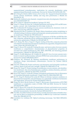 aquaporin-based proteoliposomes: implications for seawater desalination using
aquaporin-based biomimetic membranes. Environ Sci Technol 2013;47(3):1496–503.
[53] Qi S, Wang R, Chaitra GKM, Torres J, Hu X, Fane AG. Aquaporin-based biomimetic
reverse osmosis membranes: stability and long term performance. J Membr Sci
2016;508:94–103.
[54] Barboiu M. Artificial water channels—incipient innovative developments. Chem Com-
mun 2016;52(33):5657–65.
[55] Ho W, Sirkar K. Membrane handbook. Springer US; 2012.
[56] Tang CY, Chong TH, Fane AG. Colloidal interactions and fouling of NF and RO mem-
branes: a review. Adv Colloid Interf Sci 2011;164(1–2):126–43.
[57] Zhu X, Elimelech M. Fouling of reverse osmosis membranes by aluminum oxide col-
loids. J Environ Eng 1995;121(12):884–92.
[58] Elimelech M, Zhu X, Childress AE, Hong S. Role of membrane surface morphology in
colloidal fouling of cellulose acetate and composite aromatic polyamide reverse osmo-
sis membranes. J Membr Sci 1997;127(1):101–9.
[59] Wei J, Qiu C, Wang YN, Wang R, Tang CY. Comparison of NF-like and RO-like thin
film composite osmotically-driven membranes-Implications for membrane selection
and process optimization. J Membr Sci 2013;427:460–71.
[60] Gu Y, Wang YN, Wei J, Tang CY. Organic fouling of thin-film composite polyamide
and cellulose triacetate forward osmosis membranes by oppositely charged macromol-
ecules. Water Res 2013;47(5):1867–74.
[61] Tang CY, Kwon YN, Leckie JO. Probing the nano- and micro-scales of reverse osmosis
membranes—a comprehensive characterization of physiochemical properties of
uncoated and coated membranes by XPS, TEM, ATR-FTIR, and streaming potential
measurements. J Membr Sci 2007;287(1):146–56.
[62] Tang CY, Fu QS, Robertson AP, Criddle CS, Leckie JO. Use of reverse osmosis mem-
branes to remove perfluorooctane sulfonate (PFOS) from semiconductor wastewater.
Environ Sci Technol 2006;40(23):7343–9.
[63] Childress AE, Elimelech M. Relating nanofiltration membrane performance to
membrane charge (electrokinetic) characteristics. Environ Sci Technol 2000;34
(17):3710–16.
[64] Jones KL, O’Melia CR. Protein and humic acid adsorption onto hydrophilic membrane
surfaces: effects of pH and ionic strength. J Membr Sci 2000;165(1):31–46.
[65] Wang YN, Tang CY. Protein fouling of nanofiltration, reverse osmosis, and ultrafiltra-
tion membranes—the role of hydrodynamic conditions, solution chemistry, and mem-
brane properties. J Membr Sci 2011;376(1–2):275–82.
[66] Kwon YN, Tang CY, Leckie JO. Change of membrane performance due to chlorination
of crosslinked polyamide membranes. J Appl Polym Sci 2006;102(6):5895–902.
[67] Do VT, Tang CY, Reinhard M, Leckie JO. Effects of chlorine exposure conditions on
physiochemical properties and performance of a polyamide membrane-mechanisms
and implications. Environ Sci Technol 2012;46(24):13184–92.
[68] Wang YN, Wei J, She Q, Pacheco F, Tang CY. Microscopic characterization of FO/PRO
membranes—a comparative study of CLSM, TEM and SEM. Environ Sci Technol
2012;46(18):9995–10003.
[69] Tang CY, Kwon YN, Leckie JO. Characterization of humic acid fouled reverse osmosis
and nanofiltration membranes by transmission electron microscopy and streaming
potential measurements. Environ Sci Technol 2007;41(3):942–9.
[70] Yun MA, Yeon KM, Park JS, Lee CH, Chun J, Lim DJ. Characterization of biofilm struc-
ture and its effect on membrane permeability in MBR for dye wastewater treatment.
Water Res 2006;40(1):45–52.
[71] Conchello J-A, Lichtman JW. Optical sectioning microscopy. Nat Meth 2005;2(12):
920–31.
42 1. REVERSE OSMOSIS MEMBRANE SEPARATION TECHNOLOGY
 