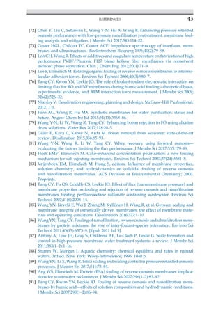 [72] Chen Y, Liu C, Setiawan L, Wang Y-N, Hu X, Wang R. Enhancing pressure retarded
osmosis performance with low-pressure nanofiltration pretreatment: membrane foul-
ing analysis and mitigation. J Membr Sci 2017;543:114–22.
[73] Coster HGL, Chilcott TC, Coster ACF. Impedance spectroscopy of interfaces, mem-
branes and ultrastructures. Bioelectrochem Bioenerg 1996;40(2):79–98.
[74] Loh CH, Wang R. Effects of additives and coagulant temperature on fabrication of high
performance PVDF/Pluronic F127 blend hollow fiber membranes via nonsolvent
induced phase separation. Chin J Chem Eng 2012;20(1):71–9.
[75] Lee S, Elimelech M. Relating organic fouling of reverse osmosis membranes to intermo-
lecular adhesion forces. Environ Sci Technol 2006;40(3):980–7.
[76] Tang CY, Kwon YN, Leckie JO. The role of foulant-foulant electrostatic interaction on
limiting flux for RO and NF membranes during humic acid fouling—theoretical basis,
experimental evidence, and AFM interaction force measurement. J Membr Sci 2009;
326(2):526–32.
[77] Nikolay V. Desalination engineering: planning and design. McGraw-Hill Professional;
2012. 1 p.
[78] Fane AG, Wang R, Hu MX. Synthetic membranes for water purification: status and
future. Angew Chem Int Ed 2015;54(11):3368–86.
[79] Wang Y-N, Li W, Wang R, Tang CY. Enhancing boron rejection in FO using alkaline
draw solutions. Water Res 2017;118:20–5.
[80] G€
uler E, Kaya C, Kabay N, Arda M. Boron removal from seawater: state-of-the-art
review. Desalination 2015;356:85–93.
[81] Wang Y-N, Wang R, Li W, Tang CY. Whey recovery using forward osmosis—
evaluating the factors limiting the flux performance. J Membr Sci 2017;533:179–89.
[82] Hoek EMV, Elimelech M. Cake-enhanced concentration polarization: a new fouling
mechanism for salt-rejecting membranes. Environ Sci Technol 2003;37(24):5581–8.
[83] Vrijenhoek EM, Elimelech M, Hong S, editors. Influence of membrane properties,
solution chemistry, and hydrodynamics on colloidal fouling of reverse osmosis
and nanofiltration membranes. ACS Division of Environmental Chemistry; 2000.
Preprints.
[84] Tang CY, Fu QS, Criddle CS, Leckie JO. Effect of flux (transmembrane pressure) and
membrane properties on fouling and rejection of reverse osmosis and nanofiltration
membranes treating perfluorooctane sulfonate containing wastewater. Environ Sci
Technol 2007;41(6):2008–14.
[85] Wang YN, J€
arvel€
a E, Wei J, Zhang M, Kyll€
onen H, Wang R, et al. Gypsum scaling and
membrane integrity of osmotically driven membranes: the effect of membrane mate-
rials and operating conditions. Desalination 2016;377:1–10.
[86] Wang YN, Tang CY. Fouling of nanofiltration, reverse osmosis and ultrafiltration mem-
branes by protein mixtures: the role of inter-foulant-species interaction. Environ Sci
Technol 2011;45(15):6373–9. [Epub 2011 Jul 5].
[87] Antony A, Low JH, Gray S, Childress AE, Le-Clech P, Leslie G. Scale formation and
control in high pressure membrane water treatment systems: a review. J Membr Sci
2011;383(1–2):1–16.
[88] Stumm W, Morgan J. Aquatic chemistry: chemical equilibria and rates in natural
waters. 3rd ed. New York: Wiley-Interscience; 1996. 1040 p.
[89] Wang YN, Li X, Wang R. Silica scaling and scaling control in pressure retarded osmosis
processes. J Membr Sci 2017;541:73–84.
[90] Ang WS, Elimelech M. Protein (BSA) fouling of reverse osmosis membranes: implica-
tions for wastewater reclamation. J Membr Sci 2007;296(1–2):83–92.
[91] Tang CY, Kwon YN, Leckie JO. Fouling of reverse osmosis and nanofiltration mem-
branes by humic acid—effects of solution composition and hydrodynamic conditions.
J Membr Sci 2007;290(1–2):86–94.
43
REFERENCES
 