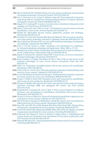 [92] Zhu X, Elimelech M. Colloidal fouling of reverse osmosis membranes: measurements
and fouling mechanisms. Environ Sci Technol 1997;31(12):3654–62.
[93] Gao Y, Haavisto S, Li W, Tang CY, Salmela J, Fane AG. Novel approach to character-
izing the growth of a fouling layer during membrane filtration via optical coherence
tomography. Environ Sci Technol 2014;48(24):14273–81.
[94] Jiang S, Li Y, Ladewig BP. A review of reverse osmosis membrane fouling and control
strategies. Sci Total Environ 2017;595:567–83.
[95] Sohn J, Valavala R, Han J, Her N, Yoon Y. Pretreatment in reverse osmosis seawater
desalination: a short review. Environ Eng Res 2011;16(4):205–12.
[96] Wenten IG, Khoiruddin. Reverse osmosis applications: prospect and challenges.
Desalination 2016;391:112–25.
[97] Greenlee LF, Lawler DF, Freeman BD, Marrot B, Moulin P. Reverse osmosis desalina-
tion: water sources, technology, and today’s challenges. Water Res 2009;43(9):2317–48.
[98] Shenvi SS, Isloor AM, Ismail AF. A review on RO membrane technology: developments
and challenges. Desalination 2015;368:10–26.
[99] C^
ot
e P, Liu M, Siverns S. Water reclamation and desalination by membranes.
In: Advanced membrane technology and applications. Wiley; 2008. p. 171–87.
[100] Wang B, Guo X, Bai P. Removal technology of boron dissolved in aqueous solutions—a
review. Colloids Surf A Physicochem Eng Asp 2014;444:338–44.
[101] Jamaly S, Darwish NN, Ahmed I, Hasan SW. A short review on reverse osmosis pre-
treatment technologies. Desalination 2014;354:30–8.
[102] P
erez-González A, Urtiaga AM, Ibáñez R, Ortiz I. State of the art and review on the
treatment technologies of water reverse osmosis concentrates. Water Res 2012;
46(2):267–83.
[103] Peters TA. Purification of landfill leachate with reverse osmosis and nanofiltration.
Desalination 1998;119(1):289–93.
[104] Chai X, Chen G, Yue PL, Mi Y. Pilot scale membrane separation of electroplating waste
water by reverse osmosis. J Membr Sci 1997;123(2):235–42.
[105] Vourch M, Balannec B, Chaufer B, Dorange G. Treatment of dairy industry wastewater
by reverse osmosis for water reuse. Desalination 2008;219(1):190–202.
[106] Coskun T, Debik E, Demir NM. Treatment of olive mill wastewaters by nanofiltration
and reverse osmosis membranes. Desalination 2010;259(1):65–70.
[107] De Jager D, Sheldon MS, Edwards W. Colour removal from textile wastewater using a
pilot-scale dual-stage MBR and subsequent RO system. Sep Purif Technol
2014;135:135–44.
[108] Rautenbach R, Vossenkaul K, Linn T, Katz T. Waste water treatment by membrane
processes—new development in ultrafiltration, nanofiltration and reverse osmosis.
Desalination 1997;108(1):247–53.
[109] Alvarez V, Alvarez S, Riera FA, Alvarez R. Permeate flux prediction in apple juice con-
centration by reverse osmosis. J Membr Sci 1997;127(1):25–34.
[110] Pap N, Kert
esz S, Pongrácz E, Myllykoski L, Keiski RL, Vatai G, et al. Concentration of
blackcurrant juice by reverse osmosis. Desalination 2009;241(1):256–64.
[111] Jesus DF, Leite MF, Silva LFM, Modesta RD, Matta VM, Cabral LMC. Orange (Citrus
sinensis) juice concentration by reverse osmosis. J Food Eng 2007;81(2):287–91.
[112] Gurak PD, Cabral LMC, Rocha-Leão MHM, Matta VM, Freitas SP. Quality evaluation
of grape juice concentrated by reverse osmosis. J Food Eng 2010;96(3):421–6.
[113] Echavarrı́a AP, Falguera V, Torras C, Berdún C, Pagán J, Ibarz A. Ultrafiltration and
reverse osmosis for clarification and concentration of fruit juices at pilot plant scale.
LWT-Food Sci Technol 2012;46(1):189–95.
[114] Pilipovik MV, Riverol C. Assessing dealcoholization systems based on reverse osmosis.
J Food Eng 2005;69(4):437–41.
44 1. REVERSE OSMOSIS MEMBRANE SEPARATION TECHNOLOGY
 