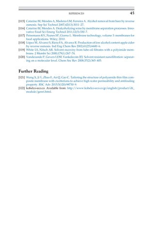 [115] Catarino M, Mendes A, Madeira LM, Ferreira A. Alcohol removal from beer by reverse
osmosis. Sep Sci Technol 2007;42(13):3011–27.
[116] Catarino M, Mendes A. Dealcoholizing wine by membrane separation processes. Inno-
vative Food Sci Emerg Technol 2011;12(3):330–7.
[117] Peinemann KV, Nunes SP, Giorno L. Membrane technology, volume 3: membranes for
food applications. Wiley; 2010.
[118] López M, Alvarez S, Riera FA, Alvarez R. Production of low alcohol content apple cider
by reverse osmosis. Ind Eng Chem Res 2002;41(25):6600–6.
[119] White LS, Nitsch AR. Solvent recovery from lube oil filtrates with a polyimide mem-
brane. J Membr Sci 2000;179(1):267–74.
[120] Vandezande P, Gevers LEM, Vankelecom IFJ. Solvent resistant nanofiltration: separat-
ing on a molecular level. Chem Soc Rev 2008;37(2):365–405.
Further Reading
[121] Weng X, Ji Y, Zhao F, An Q, Gao C. Tailoring the structure of polyamide thin film com-
posite membrane with zwitterions to achieve high water permeability and antifouling
property. RSC Adv 2015;5(120):98730–9.
[122] kobelco-eco.co. Available from: http://www.kobelco-eco.co.jp/english/product/dt_
module/genri.html.
45
REFERENCES
 