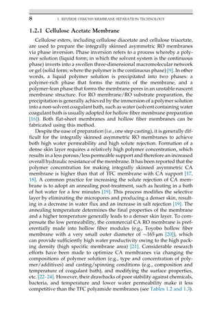 1.2.1 Cellulose Acetate Membrane
Cellulose esters, including cellulose diacetate and cellulose triacetate,
are used to prepare the integrally skinned asymmetric RO membranes
via phase inversion. Phase inversion refers to a process whereby a poly-
mer solution (liquid form; in which the solvent system is the continuous
phase) inverts into a swollen three-dimensional macromolecular network
or gel (solid form; where the polymer is the continuous phase) [9]. In other
words, a liquid polymer solution is precipitated into two phases: a
polymer-rich phase that forms the matrix of the membrane, and a
polymer-lean phase that forms the membrane pores in an unstable nascent
membrane structure. For RO membrane/RO substrate preparation, the
precipitation is generally achieved by the immersion of a polymer solution
into a non-solvent coagulant bath, such as water (solvent containing water
coagulant bath is usually adopted for hollow fiber membrane preparation
[16]). Both flat-sheet membranes and hollow fiber membranes can be
fabricated using this method.
Despite the ease of preparation (i.e., one step casting), it is generally dif-
ficult for the integrally skinned asymmetric RO membranes to achieve
both high water permeability and high solute rejection. Formation of a
dense skin layer requires a relatively high polymer concentration, which
results in a less porous/less permeable support and therefore an increased
overall hydraulic resistance of the membrane. It has been reported that the
polymer concentration for making integrally skinned asymmetric CA
membrane is higher than that of TFC membrane with CA support [17,
18]. A common practice for increasing the solute rejection of CA mem-
brane is to adopt an annealing post-treatment, such as heating in a bath
of hot water for a few minutes [19]. This process modifies the selective
layer by eliminating the micropores and producing a denser skin, result-
ing in a decrease in water flux and an increase in salt rejection [19]. The
annealing temperature determines the final properties of the membrane
and a higher temperature generally leads to a denser skin layer. To com-
pensate the low permeability, the commercial CA RO membrane is pref-
erentially made into hollow fiber modules (e.g., Toyobo hollow fiber
membrane with a very small outer diameter of 165 μm [20]), which
can provide sufficiently high water productivity owing to the high pack-
ing density (high specific membrane area) [21]. Considerable research
efforts have been made to optimize CA membranes via changing the
compositions of polymer solution (e.g., type and concentration of poly-
mer/additives) and casting/spinning conditions (e.g., composition and
temperature of coagulant bath), and modifying the surface properties,
etc. [22–24]. However, their drawbacks of poor stability against chemicals,
bacteria, and temperature and lower water permeability make it less
competitive than the TFC polyamide membranes (see Tables 1.2 and 1.3).
8 1. REVERSE OSMOSIS MEMBRANE SEPARATION TECHNOLOGY
 