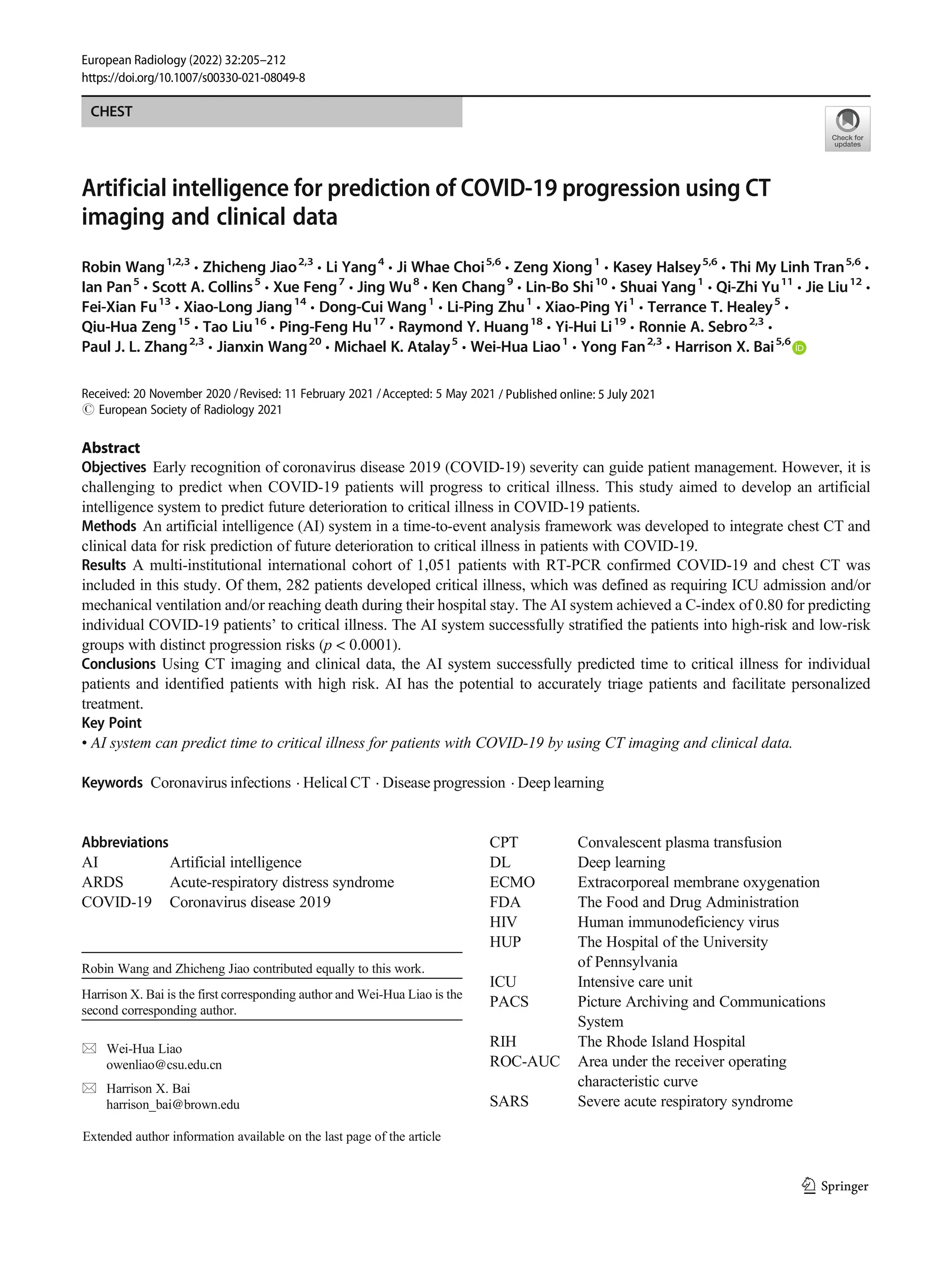 CHEST
Artificial intelligence for prediction of COVID-19 progression using CT
imaging and clinical data
Robin Wang1,2,3
& Zhicheng Jiao2,3
& Li Yang4
& Ji Whae Choi5,6
& Zeng Xiong1
& Kasey Halsey5,6
& Thi My Linh Tran5,6
&
Ian Pan5
& Scott A. Collins5
& Xue Feng7
& Jing Wu8
& Ken Chang9
& Lin-Bo Shi10
& Shuai Yang1
& Qi-Zhi Yu11
& Jie Liu12
&
Fei-Xian Fu13
& Xiao-Long Jiang14
& Dong-Cui Wang1
& Li-Ping Zhu1
& Xiao-Ping Yi1
& Terrance T. Healey5
&
Qiu-Hua Zeng15
& Tao Liu16
& Ping-Feng Hu17
& Raymond Y. Huang18
& Yi-Hui Li19
& Ronnie A. Sebro2,3
&
Paul J. L. Zhang2,3
& Jianxin Wang20
& Michael K. Atalay5
& Wei-Hua Liao1
& Yong Fan2,3
& Harrison X. Bai5,6
Received: 20 November 2020 /Revised: 11 February 2021 /Accepted: 5 May 2021
# European Society of Radiology 2021
Abstract
Objectives Early recognition of coronavirus disease 2019 (COVID-19) severity can guide patient management. However, it is
challenging to predict when COVID-19 patients will progress to critical illness. This study aimed to develop an artificial
intelligence system to predict future deterioration to critical illness in COVID-19 patients.
Methods An artificial intelligence (AI) system in a time-to-event analysis framework was developed to integrate chest CT and
clinical data for risk prediction of future deterioration to critical illness in patients with COVID-19.
Results A multi-institutional international cohort of 1,051 patients with RT-PCR confirmed COVID-19 and chest CT was
included in this study. Of them, 282 patients developed critical illness, which was defined as requiring ICU admission and/or
mechanical ventilation and/or reaching death during their hospital stay. The AI system achieved a C-index of 0.80 for predicting
individual COVID-19 patients’ to critical illness. The AI system successfully stratified the patients into high-risk and low-risk
groups with distinct progression risks (p < 0.0001).
Conclusions Using CT imaging and clinical data, the AI system successfully predicted time to critical illness for individual
patients and identified patients with high risk. AI has the potential to accurately triage patients and facilitate personalized
treatment.
Key Point
• AI system can predict time to critical illness for patients with COVID-19 by using CT imaging and clinical data.
Keywords Coronavirus infections . Helical CT . Disease progression . Deep learning
Abbreviations
AI Artificial intelligence
ARDS Acute-respiratory distress syndrome
COVID-19 Coronavirus disease 2019
CPT Convalescent plasma transfusion
DL Deep learning
ECMO Extracorporeal membrane oxygenation
FDA The Food and Drug Administration
HIV Human immunodeficiency virus
HUP The Hospital of the University
of Pennsylvania
ICU Intensive care unit
PACS Picture Archiving and Communications
System
RIH The Rhode Island Hospital
ROC-AUC Area under the receiver operating
characteristic curve
SARS Severe acute respiratory syndrome
Robin Wang and Zhicheng Jiao contributed equally to this work.
Harrison X. Bai is the first corresponding author and Wei-Hua Liao is the
second corresponding author.
* Wei-Hua Liao
owenliao@csu.edu.cn
* Harrison X. Bai
harrison_bai@brown.edu
Extended author information available on the last page of the article
https://doi.org/10.1007/s00330-021-08049-8
/ Published online: 5 July 2021
European Radiology (2022) 32:205–212
 