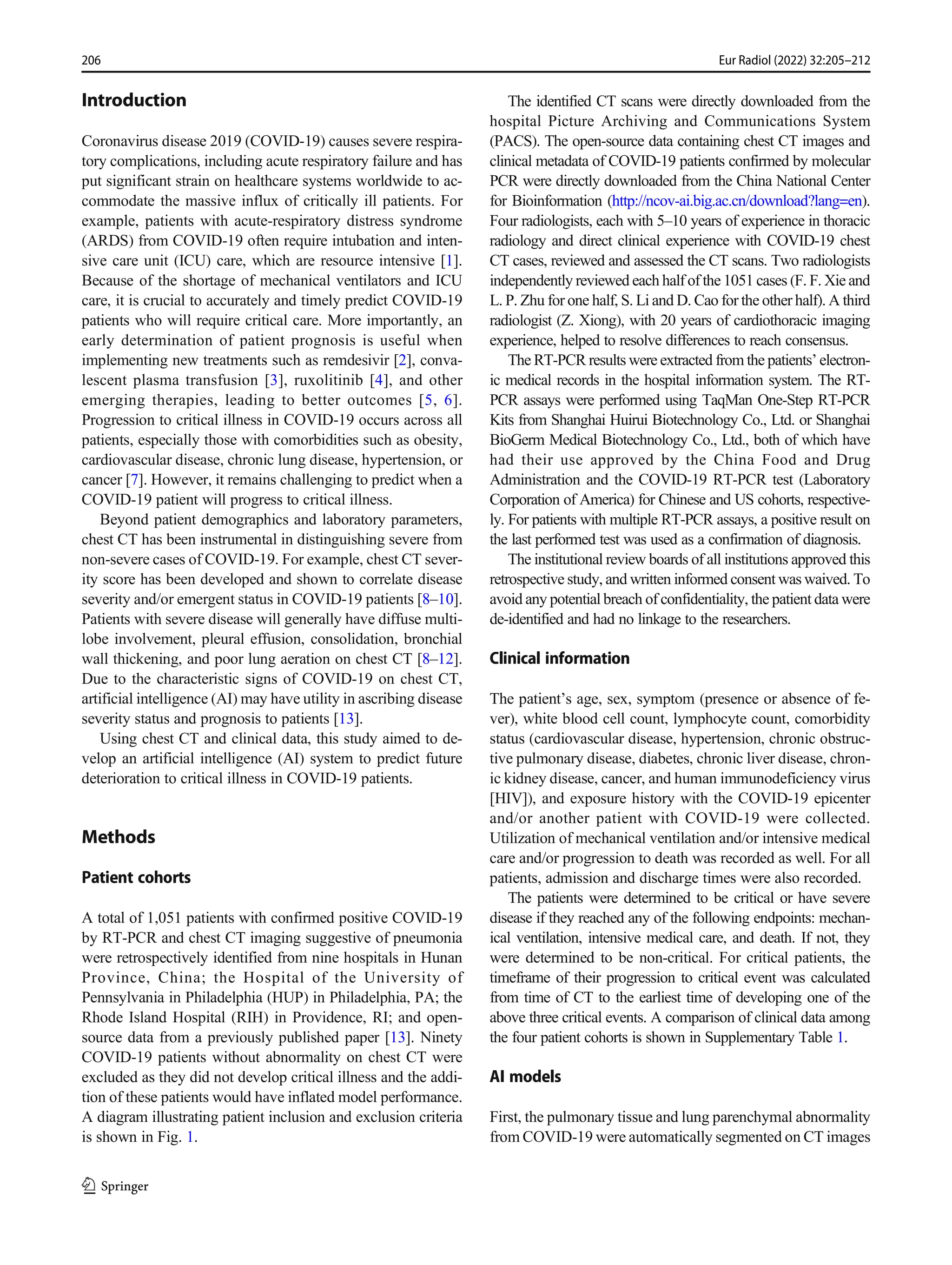 Introduction
Coronavirus disease 2019 (COVID-19) causes severe respira-
tory complications, including acute respiratory failure and has
put significant strain on healthcare systems worldwide to ac-
commodate the massive influx of critically ill patients. For
example, patients with acute-respiratory distress syndrome
(ARDS) from COVID-19 often require intubation and inten-
sive care unit (ICU) care, which are resource intensive [1].
Because of the shortage of mechanical ventilators and ICU
care, it is crucial to accurately and timely predict COVID-19
patients who will require critical care. More importantly, an
early determination of patient prognosis is useful when
implementing new treatments such as remdesivir [2], conva-
lescent plasma transfusion [3], ruxolitinib [4], and other
emerging therapies, leading to better outcomes [5, 6].
Progression to critical illness in COVID-19 occurs across all
patients, especially those with comorbidities such as obesity,
cardiovascular disease, chronic lung disease, hypertension, or
cancer [7]. However, it remains challenging to predict when a
COVID-19 patient will progress to critical illness.
Beyond patient demographics and laboratory parameters,
chest CT has been instrumental in distinguishing severe from
non-severe cases of COVID-19. For example, chest CT sever-
ity score has been developed and shown to correlate disease
severity and/or emergent status in COVID-19 patients [8–10].
Patients with severe disease will generally have diffuse multi-
lobe involvement, pleural effusion, consolidation, bronchial
wall thickening, and poor lung aeration on chest CT [8–12].
Due to the characteristic signs of COVID-19 on chest CT,
artificial intelligence (AI) may have utility in ascribing disease
severity status and prognosis to patients [13].
Using chest CT and clinical data, this study aimed to de-
velop an artificial intelligence (AI) system to predict future
deterioration to critical illness in COVID-19 patients.
Methods
Patient cohorts
A total of 1,051 patients with confirmed positive COVID-19
by RT-PCR and chest CT imaging suggestive of pneumonia
were retrospectively identified from nine hospitals in Hunan
Province, China; the Hospital of the University of
Pennsylvania in Philadelphia (HUP) in Philadelphia, PA; the
Rhode Island Hospital (RIH) in Providence, RI; and open-
source data from a previously published paper [13]. Ninety
COVID-19 patients without abnormality on chest CT were
excluded as they did not develop critical illness and the addi-
tion of these patients would have inflated model performance.
A diagram illustrating patient inclusion and exclusion criteria
is shown in Fig. 1.
The identified CT scans were directly downloaded from the
hospital Picture Archiving and Communications System
(PACS). The open-source data containing chest CT images and
clinical metadata of COVID-19 patients confirmed by molecular
PCR were directly downloaded from the China National Center
for Bioinformation (http://ncov-ai.big.ac.cn/download?lang=en).
Four radiologists, each with 5–10 years of experience in thoracic
radiology and direct clinical experience with COVID-19 chest
CT cases, reviewed and assessed the CT scans. Two radiologists
independently reviewed each half of the 1051 cases (F. F. Xie and
L. P. Zhu for one half, S. Li and D. Cao for the other half). A third
radiologist (Z. Xiong), with 20 years of cardiothoracic imaging
experience, helped to resolve differences to reach consensus.
The RT-PCR results were extracted from the patients’ electron-
ic medical records in the hospital information system. The RT-
PCR assays were performed using TaqMan One-Step RT-PCR
Kits from Shanghai Huirui Biotechnology Co., Ltd. or Shanghai
BioGerm Medical Biotechnology Co., Ltd., both of which have
had their use approved by the China Food and Drug
Administration and the COVID-19 RT-PCR test (Laboratory
Corporation of America) for Chinese and US cohorts, respective-
ly. For patients with multiple RT-PCR assays, a positive result on
the last performed test was used as a confirmation of diagnosis.
The institutional review boards of all institutions approved this
retrospective study, and written informed consent was waived. To
avoid any potential breach of confidentiality, the patient data were
de-identified and had no linkage to the researchers.
Clinical information
The patient’s age, sex, symptom (presence or absence of fe-
ver), white blood cell count, lymphocyte count, comorbidity
status (cardiovascular disease, hypertension, chronic obstruc-
tive pulmonary disease, diabetes, chronic liver disease, chron-
ic kidney disease, cancer, and human immunodeficiency virus
[HIV]), and exposure history with the COVID-19 epicenter
and/or another patient with COVID-19 were collected.
Utilization of mechanical ventilation and/or intensive medical
care and/or progression to death was recorded as well. For all
patients, admission and discharge times were also recorded.
The patients were determined to be critical or have severe
disease if they reached any of the following endpoints: mechan-
ical ventilation, intensive medical care, and death. If not, they
were determined to be non-critical. For critical patients, the
timeframe of their progression to critical event was calculated
from time of CT to the earliest time of developing one of the
above three critical events. A comparison of clinical data among
the four patient cohorts is shown in Supplementary Table 1.
AI models
First, the pulmonary tissue and lung parenchymal abnormality
from COVID-19 were automatically segmented on CT images
206 Eur Radiol (2022) 32:205–212
 