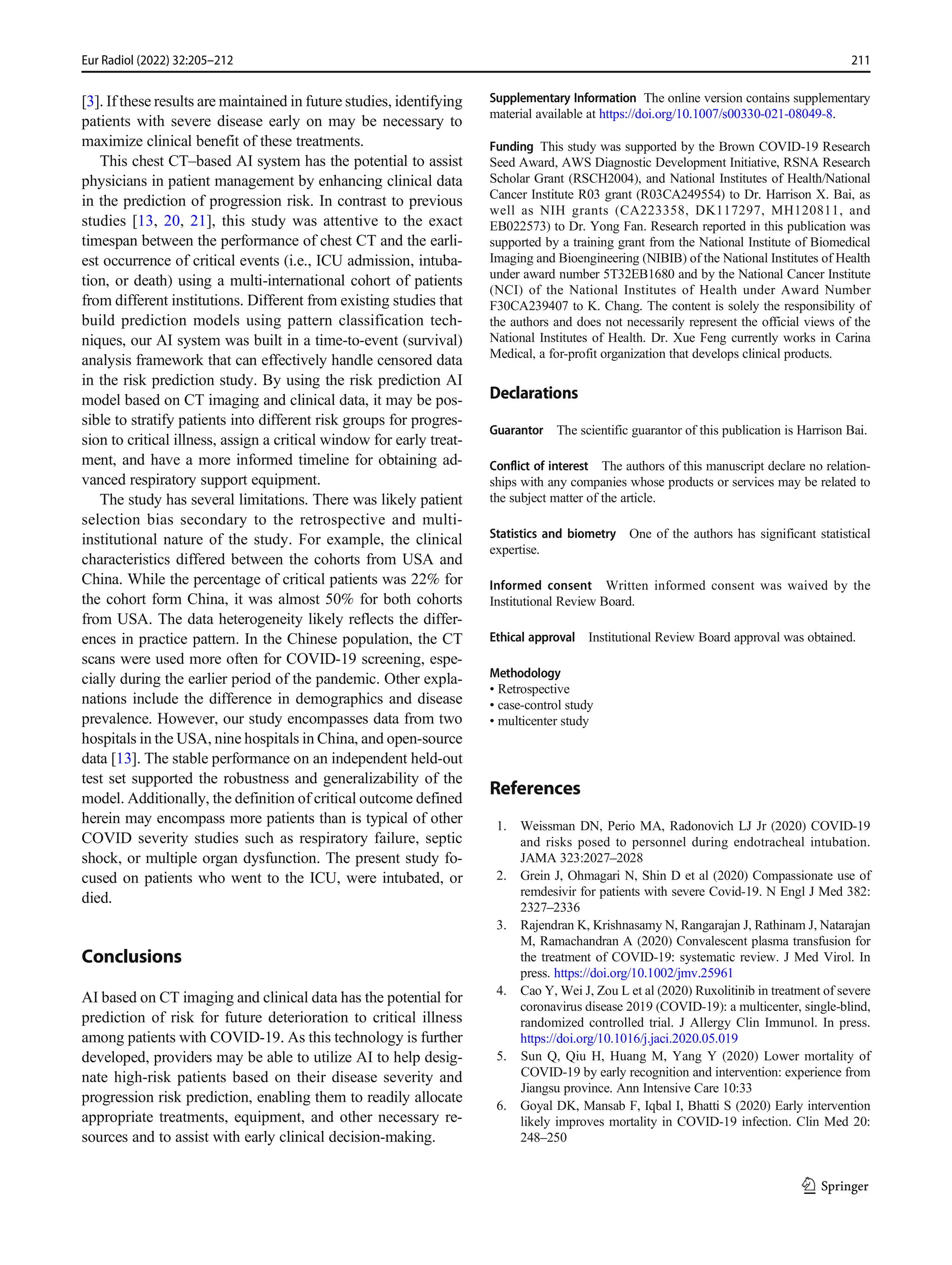 [3]. If these results are maintained in future studies, identifying
patients with severe disease early on may be necessary to
maximize clinical benefit of these treatments.
This chest CT–based AI system has the potential to assist
physicians in patient management by enhancing clinical data
in the prediction of progression risk. In contrast to previous
studies [13, 20, 21], this study was attentive to the exact
timespan between the performance of chest CT and the earli-
est occurrence of critical events (i.e., ICU admission, intuba-
tion, or death) using a multi-international cohort of patients
from different institutions. Different from existing studies that
build prediction models using pattern classification tech-
niques, our AI system was built in a time-to-event (survival)
analysis framework that can effectively handle censored data
in the risk prediction study. By using the risk prediction AI
model based on CT imaging and clinical data, it may be pos-
sible to stratify patients into different risk groups for progres-
sion to critical illness, assign a critical window for early treat-
ment, and have a more informed timeline for obtaining ad-
vanced respiratory support equipment.
The study has several limitations. There was likely patient
selection bias secondary to the retrospective and multi-
institutional nature of the study. For example, the clinical
characteristics differed between the cohorts from USA and
China. While the percentage of critical patients was 22% for
the cohort form China, it was almost 50% for both cohorts
from USA. The data heterogeneity likely reflects the differ-
ences in practice pattern. In the Chinese population, the CT
scans were used more often for COVID-19 screening, espe-
cially during the earlier period of the pandemic. Other expla-
nations include the difference in demographics and disease
prevalence. However, our study encompasses data from two
hospitals in the USA, nine hospitals in China, and open-source
data [13]. The stable performance on an independent held-out
test set supported the robustness and generalizability of the
model. Additionally, the definition of critical outcome defined
herein may encompass more patients than is typical of other
COVID severity studies such as respiratory failure, septic
shock, or multiple organ dysfunction. The present study fo-
cused on patients who went to the ICU, were intubated, or
died.
Conclusions
AI based on CT imaging and clinical data has the potential for
prediction of risk for future deterioration to critical illness
among patients with COVID-19. As this technology is further
developed, providers may be able to utilize AI to help desig-
nate high-risk patients based on their disease severity and
progression risk prediction, enabling them to readily allocate
appropriate treatments, equipment, and other necessary re-
sources and to assist with early clinical decision-making.
Supplementary Information The online version contains supplementary
material available at https://doi.org/10.1007/s00330-021-08049-8.
Funding This study was supported by the Brown COVID-19 Research
Seed Award, AWS Diagnostic Development Initiative, RSNA Research
Scholar Grant (RSCH2004), and National Institutes of Health/National
Cancer Institute R03 grant (R03CA249554) to Dr. Harrison X. Bai, as
well as NIH grants (CA223358, DK117297, MH120811, and
EB022573) to Dr. Yong Fan. Research reported in this publication was
supported by a training grant from the National Institute of Biomedical
Imaging and Bioengineering (NIBIB) of the National Institutes of Health
under award number 5T32EB1680 and by the National Cancer Institute
(NCI) of the National Institutes of Health under Award Number
F30CA239407 to K. Chang. The content is solely the responsibility of
the authors and does not necessarily represent the official views of the
National Institutes of Health. Dr. Xue Feng currently works in Carina
Medical, a for-profit organization that develops clinical products.
Declarations
Guarantor The scientific guarantor of this publication is Harrison Bai.
Conflict of interest The authors of this manuscript declare no relation-
ships with any companies whose products or services may be related to
the subject matter of the article.
Statistics and biometry One of the authors has significant statistical
expertise.
Informed consent Written informed consent was waived by the
Institutional Review Board.
Ethical approval Institutional Review Board approval was obtained.
Methodology
• Retrospective
• case-control study
• multicenter study
References
1. Weissman DN, Perio MA, Radonovich LJ Jr (2020) COVID-19
and risks posed to personnel during endotracheal intubation.
JAMA 323:2027–2028
2. Grein J, Ohmagari N, Shin D et al (2020) Compassionate use of
remdesivir for patients with severe Covid-19. N Engl J Med 382:
2327–2336
3. Rajendran K, Krishnasamy N, Rangarajan J, Rathinam J, Natarajan
M, Ramachandran A (2020) Convalescent plasma transfusion for
the treatment of COVID-19: systematic review. J Med Virol. In
press. https://doi.org/10.1002/jmv.25961
4. Cao Y, Wei J, Zou L et al (2020) Ruxolitinib in treatment of severe
coronavirus disease 2019 (COVID-19): a multicenter, single-blind,
randomized controlled trial. J Allergy Clin Immunol. In press.
https://doi.org/10.1016/j.jaci.2020.05.019
5. Sun Q, Qiu H, Huang M, Yang Y (2020) Lower mortality of
COVID-19 by early recognition and intervention: experience from
Jiangsu province. Ann Intensive Care 10:33
6. Goyal DK, Mansab F, Iqbal I, Bhatti S (2020) Early intervention
likely improves mortality in COVID-19 infection. Clin Med 20:
248–250
211
Eur Radiol (2022) 32:205–212
 