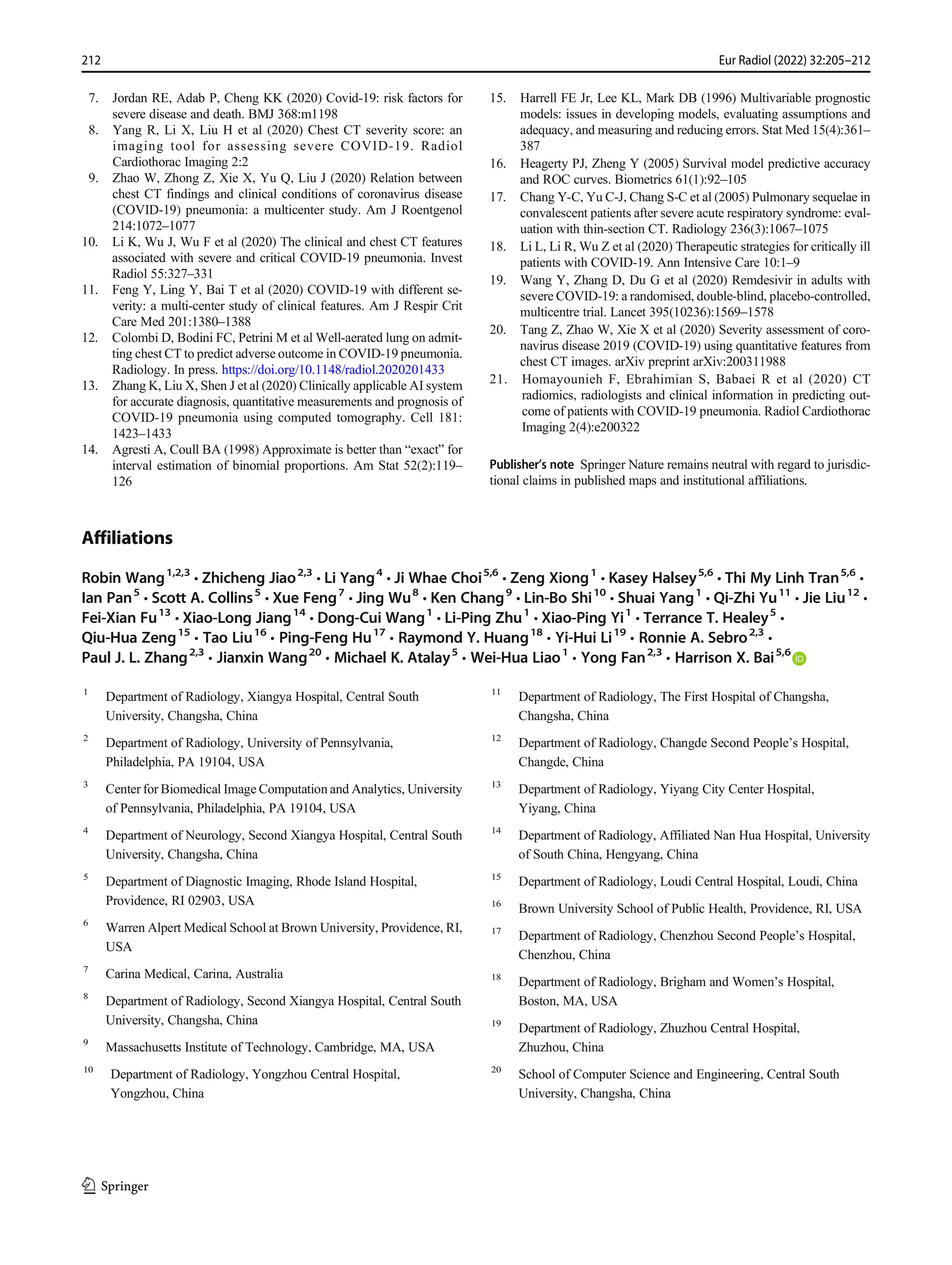 7. Jordan RE, Adab P, Cheng KK (2020) Covid-19: risk factors for
severe disease and death. BMJ 368:m1198
8. Yang R, Li X, Liu H et al (2020) Chest CT severity score: an
imaging tool for assessing severe COVID-19. Radiol
Cardiothorac Imaging 2:2
9. Zhao W, Zhong Z, Xie X, Yu Q, Liu J (2020) Relation between
chest CT findings and clinical conditions of coronavirus disease
(COVID-19) pneumonia: a multicenter study. Am J Roentgenol
214:1072–1077
10. Li K, Wu J, Wu F et al (2020) The clinical and chest CT features
associated with severe and critical COVID-19 pneumonia. Invest
Radiol 55:327–331
11. Feng Y, Ling Y, Bai T et al (2020) COVID-19 with different se-
verity: a multi-center study of clinical features. Am J Respir Crit
Care Med 201:1380–1388
12. Colombi D, Bodini FC, Petrini M et al Well-aerated lung on admit-
ting chest CT to predict adverse outcome in COVID-19 pneumonia.
Radiology. In press. https://doi.org/10.1148/radiol.2020201433
13. Zhang K, Liu X, Shen J et al (2020) Clinically applicable AI system
for accurate diagnosis, quantitative measurements and prognosis of
COVID-19 pneumonia using computed tomography. Cell 181:
1423–1433
14. Agresti A, Coull BA (1998) Approximate is better than “exact” for
interval estimation of binomial proportions. Am Stat 52(2):119–
126
15. Harrell FE Jr, Lee KL, Mark DB (1996) Multivariable prognostic
models: issues in developing models, evaluating assumptions and
adequacy, and measuring and reducing errors. Stat Med 15(4):361–
387
16. Heagerty PJ, Zheng Y (2005) Survival model predictive accuracy
and ROC curves. Biometrics 61(1):92–105
17. Chang Y-C, Yu C-J, Chang S-C et al (2005) Pulmonary sequelae in
convalescent patients after severe acute respiratory syndrome: eval-
uation with thin-section CT. Radiology 236(3):1067–1075
18. Li L, Li R, Wu Z et al (2020) Therapeutic strategies for critically ill
patients with COVID-19. Ann Intensive Care 10:1–9
19. Wang Y, Zhang D, Du G et al (2020) Remdesivir in adults with
severe COVID-19: a randomised, double-blind, placebo-controlled,
multicentre trial. Lancet 395(10236):1569–1578
20. Tang Z, Zhao W, Xie X et al (2020) Severity assessment of coro-
navirus disease 2019 (COVID-19) using quantitative features from
chest CT images. arXiv preprint arXiv:200311988
21. Homayounieh F, Ebrahimian S, Babaei R et al (2020) CT
radiomics, radiologists and clinical information in predicting out-
come of patients with COVID-19 pneumonia. Radiol Cardiothorac
Imaging 2(4):e200322
Publisher’s note Springer Nature remains neutral with regard to jurisdic-
tional claims in published maps and institutional affiliations.
Affiliations
Robin Wang1,2,3
& Zhicheng Jiao2,3
& Li Yang4
& Ji Whae Choi5,6
& Zeng Xiong1
& Kasey Halsey5,6
& Thi My Linh Tran5,6
&
Ian Pan5
& Scott A. Collins5
& Xue Feng7
& Jing Wu8
& Ken Chang9
& Lin-Bo Shi10
& Shuai Yang1
& Qi-Zhi Yu11
& Jie Liu12
&
Fei-Xian Fu13
& Xiao-Long Jiang14
& Dong-Cui Wang1
& Li-Ping Zhu1
& Xiao-Ping Yi1
& Terrance T. Healey5
&
Qiu-Hua Zeng15
& Tao Liu16
& Ping-Feng Hu17
& Raymond Y. Huang18
& Yi-Hui Li19
& Ronnie A. Sebro2,3
&
Paul J. L. Zhang2,3
& Jianxin Wang20
& Michael K. Atalay5
& Wei-Hua Liao1
& Yong Fan2,3
& Harrison X. Bai5,6
1
Department of Radiology, Xiangya Hospital, Central South
University, Changsha, China
2
Department of Radiology, University of Pennsylvania,
Philadelphia, PA 19104, USA
3
Center for Biomedical Image Computation and Analytics, University
of Pennsylvania, Philadelphia, PA 19104, USA
4
Department of Neurology, Second Xiangya Hospital, Central South
University, Changsha, China
5
Department of Diagnostic Imaging, Rhode Island Hospital,
Providence, RI 02903, USA
6
Warren Alpert Medical School at Brown University, Providence, RI,
USA
7
Carina Medical, Carina, Australia
8
Department of Radiology, Second Xiangya Hospital, Central South
University, Changsha, China
9
Massachusetts Institute of Technology, Cambridge, MA, USA
10
Department of Radiology, Yongzhou Central Hospital,
Yongzhou, China
11
Department of Radiology, The First Hospital of Changsha,
Changsha, China
12
Department of Radiology, Changde Second People’s Hospital,
Changde, China
13
Department of Radiology, Yiyang City Center Hospital,
Yiyang, China
14
Department of Radiology, Affiliated Nan Hua Hospital, University
of South China, Hengyang, China
15
Department of Radiology, Loudi Central Hospital, Loudi, China
16
Brown University School of Public Health, Providence, RI, USA
17
Department of Radiology, Chenzhou Second People’s Hospital,
Chenzhou, China
18
Department of Radiology, Brigham and Women’s Hospital,
Boston, MA, USA
19
Department of Radiology, Zhuzhou Central Hospital,
Zhuzhou, China
20
School of Computer Science and Engineering, Central South
University, Changsha, China
212 Eur Radiol (2022) 32:205–212
 