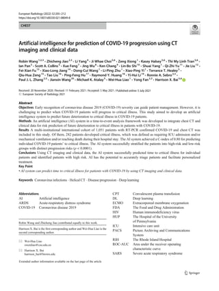 CHEST
Artificial intelligence for prediction of COVID-19 progression using CT
imaging and clinical data
Robin Wang1,2,3
& Zhicheng Jiao2,3
& Li Yang4
& Ji Whae Choi5,6
& Zeng Xiong1
& Kasey Halsey5,6
& Thi My Linh Tran5,6
&
Ian Pan5
& Scott A. Collins5
& Xue Feng7
& Jing Wu8
& Ken Chang9
& Lin-Bo Shi10
& Shuai Yang1
& Qi-Zhi Yu11
& Jie Liu12
&
Fei-Xian Fu13
& Xiao-Long Jiang14
& Dong-Cui Wang1
& Li-Ping Zhu1
& Xiao-Ping Yi1
& Terrance T. Healey5
&
Qiu-Hua Zeng15
& Tao Liu16
& Ping-Feng Hu17
& Raymond Y. Huang18
& Yi-Hui Li19
& Ronnie A. Sebro2,3
&
Paul J. L. Zhang2,3
& Jianxin Wang20
& Michael K. Atalay5
& Wei-Hua Liao1
& Yong Fan2,3
& Harrison X. Bai5,6
Received: 20 November 2020 /Revised: 11 February 2021 /Accepted: 5 May 2021
# European Society of Radiology 2021
Abstract
Objectives Early recognition of coronavirus disease 2019 (COVID-19) severity can guide patient management. However, it is
challenging to predict when COVID-19 patients will progress to critical illness. This study aimed to develop an artificial
intelligence system to predict future deterioration to critical illness in COVID-19 patients.
Methods An artificial intelligence (AI) system in a time-to-event analysis framework was developed to integrate chest CT and
clinical data for risk prediction of future deterioration to critical illness in patients with COVID-19.
Results A multi-institutional international cohort of 1,051 patients with RT-PCR confirmed COVID-19 and chest CT was
included in this study. Of them, 282 patients developed critical illness, which was defined as requiring ICU admission and/or
mechanical ventilation and/or reaching death during their hospital stay. The AI system achieved a C-index of 0.80 for predicting
individual COVID-19 patients’ to critical illness. The AI system successfully stratified the patients into high-risk and low-risk
groups with distinct progression risks (p < 0.0001).
Conclusions Using CT imaging and clinical data, the AI system successfully predicted time to critical illness for individual
patients and identified patients with high risk. AI has the potential to accurately triage patients and facilitate personalized
treatment.
Key Point
• AI system can predict time to critical illness for patients with COVID-19 by using CT imaging and clinical data.
Keywords Coronavirus infections . Helical CT . Disease progression . Deep learning
Abbreviations
AI Artificial intelligence
ARDS Acute-respiratory distress syndrome
COVID-19 Coronavirus disease 2019
CPT Convalescent plasma transfusion
DL Deep learning
ECMO Extracorporeal membrane oxygenation
FDA The Food and Drug Administration
HIV Human immunodeficiency virus
HUP The Hospital of the University
of Pennsylvania
ICU Intensive care unit
PACS Picture Archiving and Communications
System
RIH The Rhode Island Hospital
ROC-AUC Area under the receiver operating
characteristic curve
SARS Severe acute respiratory syndrome
Robin Wang and Zhicheng Jiao contributed equally to this work.
Harrison X. Bai is the first corresponding author and Wei-Hua Liao is the
second corresponding author.
* Wei-Hua Liao
owenliao@csu.edu.cn
* Harrison X. Bai
harrison_bai@brown.edu
Extended author information available on the last page of the article
https://doi.org/10.1007/s00330-021-08049-8
/ Published online: 5 July 2021
European Radiology (2022) 32:205–212
 