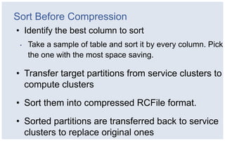 Sort Before Compression
• Identify the best column to sort
 •   Take a sample of table and sort it by every column. Pick
     the one with the most space saving.

• Transfer target partitions from service clusters to
  compute clusters
• Sort them into compressed RCFile format.
• Sorted partitions are transferred back to service
  clusters to replace original ones
 