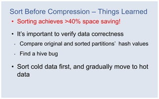 Sort Before Compression – Things Learned
• Sorting achieves >40% space saving!

• It’s important to verify data correctness
 •   Compare original and sorted partitions’ hash values
 •   Find a hive bug

• Sort cold data first, and gradually move to hot
  data
 
