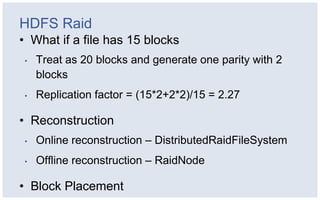 HDFS Raid
• What if a file has 15 blocks
•   Treat as 20 blocks and generate one parity with 2
    blocks
•   Replication factor = (15*2+2*2)/15 = 2.27

• Reconstruction
•   Online reconstruction – DistributedRaidFileSystem
•   Offline reconstruction – RaidNode

• Block Placement
 