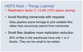 HDFS Raid – Things Learned
• Replication factor 3 ->2.65 (12% space saving)

• Avoid flooding namenode with requests
•   Daily pipeline scans fsimage to pick raidable files
    rather than recursively search from namenode

• Small files disallow more replication reduction
•   50% of files in the warehouse have only 1 or 2
    blocks. They are too small to be raided.
 
