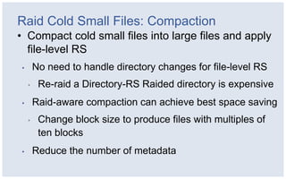 Raid Cold Small Files: Compaction
• Compact cold small files into large files and apply
  file-level RS
•       No need to handle directory changes for file-level RS
    •    Re-raid a Directory-RS Raided directory is expensive
•       Raid-aware compaction can achieve best space saving
    •    Change block size to produce files with multiples of
         ten blocks
•       Reduce the number of metadata
 