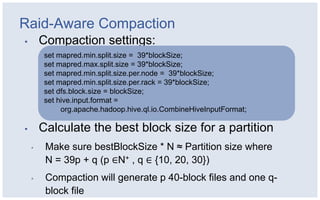 Raid-Aware Compaction
▪       Compaction settings:
         set mapred.min.split.size = 39*blockSize;
         set mapred.max.split.size = 39*blockSize;
         set mapred.min.split.size.per.node = 39*blockSize;
         set mapred.min.split.size.per.rack = 39*blockSize;
         set dfs.block.size = blockSize;
         set hive.input.format =
              org.apache.hadoop.hive.ql.io.CombineHiveInputFormat;

▪       Calculate the best block size for a partition
    ▪    Make sure bestBlockSize * N ≈ Partition size where
         N = 39p + q (p ∈N+ , q ∈ {10, 20, 30})
    ▪    Compaction will generate p 40-block files and one q-
         block file
 