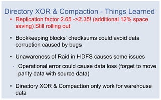 Directory XOR & Compaction - Things Learned
 • Replication factor 2.65 ->2.35! (additional 12% space
   saving) Still rolling out

 • Bookkeeping blocks’ checksums could avoid data
   corruption caused by bugs

 • Unawareness of Raid in HDFS causes some issues
  •   Operational error could cause data loss (forget to move
      parity data with source data)

 • Directory XOR & Compaction only work for warehouse
   data
 