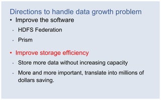 Directions to handle data growth problem
• Improve the software
•   HDFS Federation
•   Prism

• Improve storage efficiency
•   Store more data without increasing capacity
•   More and more important, translate into millions of
    dollars saving.
 