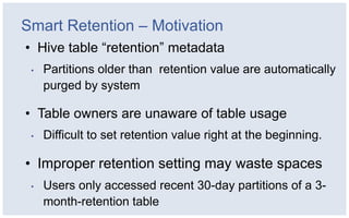 Smart Retention – Motivation
• Hive table “retention” metadata
 •   Partitions older than retention value are automatically
     purged by system

• Table owners are unaware of table usage
 •   Difficult to set retention value right at the beginning.

• Improper retention setting may waste spaces
 •   Users only accessed recent 30-day partitions of a 3-
     month-retention table
 