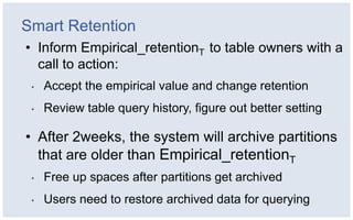 Smart Retention
• Inform Empirical_retentionT to table owners with a
  call to action:
 •   Accept the empirical value and change retention
 •   Review table query history, figure out better setting

• After 2weeks, the system will archive partitions
  that are older than Empirical_retentionT
 •   Free up spaces after partitions get archived
 •   Users need to restore archived data for querying
 