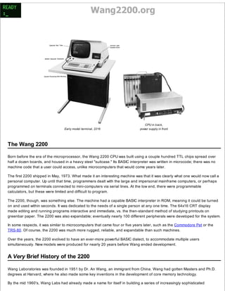 Wang2200.org 
Early model terminal, 2216 
CPU in back, 
power supply in front 
The Wang 2200 
Born before the era of the microprocessor, the Wang 2200 CPU was built using a couple hundred TTL chips spread over 
half a dozen boards, and housed in a heavy steel "suitcase." Its BASIC interpreter was written in microcode; there was no 
machine code that a user could access, unlike microcomputers that would come years later. 
The first 2200 shipped in May, 1973. What made it an interesting machine was that it was clearly what one would now call a 
personal computer. Up until that time, programmers dealt with the large and impersonal mainframe computers, or perhaps 
programmed on terminals connected to mini-computers via serial lines. At the low end, there were programmable 
calculators, but these were limited and difficult to program. 
The 2200, though, was something else. The machine had a capable BASIC interpreter in ROM, meaning it could be turned 
on and used within seconds. It was dedicated to the needs of a single person at any one time. The 64x16 CRT display 
made editing and running programs interactive and immediate, vs. the then-standard method of studying printouts on 
greenbar paper. The 2200 was also expandable; eventually nearly 100 different peripherals were developed for the system. 
In some respects, it was similar to microcomputers that came four or five years later, such as the Commodore Pet or the 
TRS-80. Of course, the 2200 was much more rugged, reliable, and expandable than such machines. 
Over the years, the 2200 evolved to have an ever-more powerful BASIC dialect, to accommodate multiple users 
simultaneously. New models were produced for nearly 20 years before Wang ended development. 
A Very Brief History of the 2200 
Wang Laboratories was founded in 1951 by Dr. An Wang, an immigrant from China. Wang had gotten Masters and Ph.D. 
degrees at Harvard, where he also made some key inventions in the development of core memory technology. 
By the mid 1960's, Wang Labs had already made a name for itself in building a series of increasingly sophisticated 
 