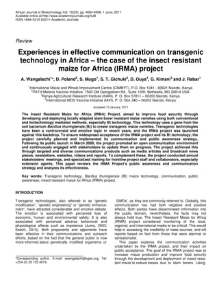 African Journal of Biotechnology Vol. 10(23), pp. 4694-4698, 1 June, 2011
Available online at http://www.academicjournals.org/AJB
ISSN 1684–5315 ©2011 Academic Journals




Review

 Experiences in effective communication on transgenic
 technology in Africa – the case of the insect resistant
            maize for Africa (IRMA) project
   A. Wangalachi1*, D. Poland2, S. Mugo1, S. T. Gichuki3, D. Ouya4, G. Kimani3 and J. Rabar1
        1
         International Maize and Wheat Improvement Centre (CIMMYT), P.O. Box 1041 - 00621 Nairobi, Kenya.
          2
           PATH Malaria Vaccine Initiative, 7500 Old Georgetown Rd., Suite 1200. Bethesda, MD 20814 USA.
                3
                  Kenya Agricultural Research Institute (KARI), P. O. Box 57811 – 00200 Nairobi, Kenya.
                   4
                    International AIDS Vaccine Initiative (IAVI), P. O. Box 340 – 00202 Nairobi, Kenya.
                                                     Accepted 13 January, 2011

    The Insect Resistant Maize for Africa (IRMA) Project, aimed to improve food security through
    developing and deploying locally adapted stem borer resistant maize varieties using both conventional
    and biotechnology mediated methods, especially Bt technology. This technology uses a gene from the
    soil bacterium Bacillus thuringiensis (Bt) to create transgenic maize varieties. Transgenic technologies
    have been a controversial and emotive topic in recent years, and the IRMA project was launched
    against this backdrop. To ensure widespread acceptance of the IRMA project and its Bt technology, the
    project carefully planned and implemented its communication and public awareness strategy.
    Following its public launch in March 2000, the project promoted an open communication environment
    and continuously engaged with stakeholders to update them on progress. The project achieved this
    through targeted and diverse communications products such as media articles and broadcast news
    pieces, newsletters, websites, videos and reports. To complement these, the project conducted annual
    stakeholders’ meetings, and specialized training for frontline project staff and collaborators, especially
    extension agents. This paper reviews the IRMA Project’s public awareness and communication
    strategy and analyzes its effectiveness.

    Key words: Transgenic technology, Bacillus thuringiensis (Bt) maize technology, communication, public
    awareness, insect resistant maize for Africa (IRMA) project.


INTRODUCTION

Transgenic technologies, also referred to as “genetic                ‘GMOs’, as they are commonly referred to. Globally, this
modification”, “genetic engineering” or “genetic enhance-           communication has had both negative and positive
ment”, have attracted considerable and emotive debate.              effects. Both parties have disseminated information into
The emotion is associated with perceived loss of                    the public domain, nevertheless, the facts may not
economic, human and environmental safety. It is also                always hold true. The Insect Resistant Maize for Africa
associated with perceived adverse behavioral and                    (IRMA) project considered monitoring of the local,
physiological effects such as impotence (Juma, 2003;                regional, and international media to be critical. This would
Keech, 2010). Both proponents and opponents have                    help in assessing the credibility of news sources, and sift
been effective in their communications and outreach                 reports based on fact from those that were alarmist or
efforts, based on the fact that the general public is now           sensationalist.
more informed about genetically modified organisms or                  This paper explores the communication activities
                                                                    undertaken by the IRMA project, and their impact on
                                                                    public acceptance. The goal of the IRMA project was to
                                                                    increase maize production and improve food security
*Corresponding author. E-mail: awangalachi@cgiar.org. Tel:          through the development and deployment of insect resis-
+254 (0) 20 722 4619.                                               tant maize to reduce losses due to stem borers. Using
 