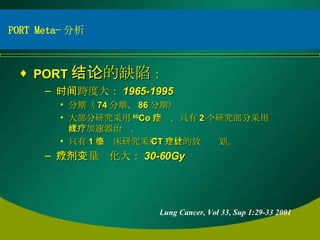 PORT 结论的缺陷 ： 时间跨度大： 1965-1995 分期（ 74 分期、 86 分期） 大部分研究采用 60 Co 治疗，只有 2 个研究部分采用直线加速器治疗。 只有 1 个临床研究采用 CT 定位的放疗计划。 放疗剂量变化大： 30-60Gy Lung Cancer, Vol 33, Sup 1:29-33 2001 PORT Meta- 分析 