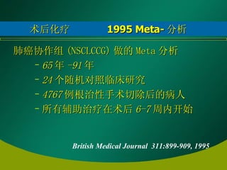 术后化疗  1995 Meta- 分析 肺癌协作组 (NSCLCCG) 做的 Meta 分析 65 年 -91 年 24 个随机对照临床研究 4767 例根治性手术切除后的病人 所有辅助治疗在术后 6-7 周内开始 British Medical Journal  311:899-909, 1995  