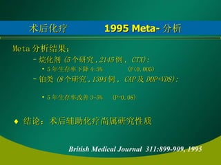术后化疗  1995 Meta- 分析 Meta 分析结果： 烷化剂 (5 个研究 ,2145 例 , CTX):  5 年生存率下降 4-5%  (P<0.005) 铂类 (8 个研究 ,1394 例 , CAP 及 DDP+VDS):  5 年生存率改善 3-5%  (P=0.08) 结论：术后辅助化疗尚属研究性质 British Medical Journal  311:899-909, 1995   