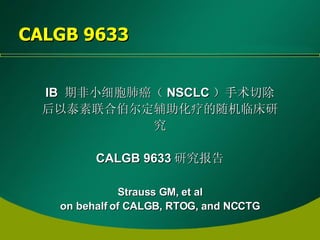CALGB 9633 IB  期非小细胞肺癌（ NSCLC ）手术切除后以泰素联合伯尔定辅助化疗的随机临床研究 CALGB 9633 研究报告 Strauss GM,  et al on behalf of CALGB, RTOG, and NCCTG 