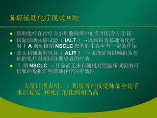 肺癌辅助化疗现状回顾 辅助化疗在治疗非小细胞肺癌中的作用仍存在争议 国际辅助肺癌试验（ IALT ）->以顺铂为基础的化疗对Ⅰ A 期到Ⅲ期 NSCLC 患者的生存率有一定的作用 意大利辅助肺项目（ ALPI ） ->未能证明以顺铂为基础的化疗对相同分期患者的疗效 Ⅰ 期 NSCLC -> 目前尚无来自随机对照临床试验的可信服的数据证明辅助化疗的有效性 大量证据表明，Ⅰ期患者在接受肺部全切手术后复发 和死亡的比例相当高 