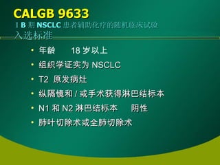 CALGB 9633   ⅠB 期 NSCLC 患者辅助化疗的随机临床试验 入选标准 年龄      18 岁以上   组织学证实为 NSCLC  T2  原发病灶   纵隔镜和 / 或手术获得淋巴结标本 N1 和 N2 淋巴结标本      阴性 肺叶切除术或全肺切除术 