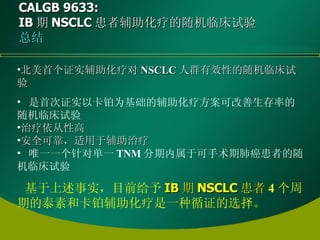 CALGB 9633:  IB 期 NSCLC 患者辅助化疗的随机临床试验 总结 北美首个证实辅助化疗对 NSCLC 人群有效性的随机临床试验 是首次证实以卡铂为基础的辅助化疗方案可改善生存率的随机临床试验 治疗依从性高 安全可靠，适用于辅助治疗 唯一一个针对单一 TNM 分期内属于可手术期肺癌患者的随机临床试验 基于上述事实，目前给予 IB 期 NSCLC 患者 4 个周期的泰素和卡铂辅助化疗是一种循证的选择 。 