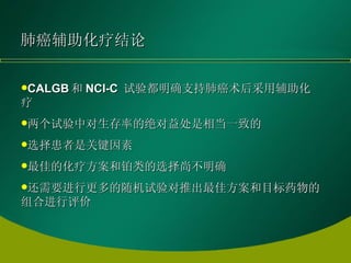 肺癌辅助化疗结论 CALGB 和 NCI-C  试验都明确支持肺癌术后采用辅助化疗 两个试验中对生存率的绝对益处是相当一致的 选择患者是关键因素 最佳的化疗方案和铂类的选择尚不明确 还需要进行更多的随机试验对推出最佳方案和目标药物的组合进行评价 