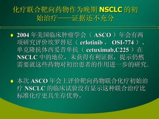 化疗联合靶向药物作为晚期 NSCLC 的初始治疗——证据还不充分 2004 年美国临床肿瘤学会（ ASCO ）年会有两项研究评价埃罗替尼（ erlotinib ， OSI-774 ）、单克隆抗体西妥昔单抗（ cetuximab,C225 ）在 NSCLC 中的地位，未获得有利证据，提示仍然需要就这些药物对初治患者的作用进一步的研究。   本次 ASCO 年会上评价靶向药物联合化疗初始治疗 NSCLC 的临床试验没有显示这种联合治疗比标准化疗更具生存优势。   