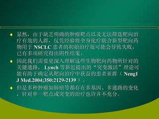 显然，由于缺乏明确的肿瘤靶点以及无法筛选靶向治疗有效的人群，仅凭经验将全身化疗联合新型靶向药物用于 NSCLC 患者的初始治疗很可能会导致失败，已有多项研究得出阴性结果。 因此我们需要更深入理解这些生物靶向药物所针对的关键通路， Lynch 等新近提出的“突变激活”理论可能有助于确定从靶向治疗中获益的患者亚群（ Neng1 J Med.2004;350:2129-2139 ）。 但是多种肿瘤如肺癌等都存在多基因、多通路的变化，针对单一靶点或突变的治疗也许并不充分。   