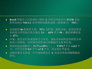 Rosell 等报告了长春瑞滨 / 顺铂 ± 西妥昔单抗治疗 EGFR 表达阳性的初治 NSCLC 的Ⅱ期临床随机试验（摘要编号： 7012 ）。 该试验共 86 例患者入组， 92% 为Ⅳ期，随机分组：加用西妥昔单抗组与单用化疗组人数比 2:1 ， KPS 评分 90 ，腺癌和鳞癌各占 42% 。 结果：联合治疗组虚弱和乏力多见，感染及痤疮样皮疹的发生率也高于对照组，但胃肠道毒性或白细胞减少无显著区别。 两组比较总缓解率（ 31.7%vs20% ），， TTP4.7 个月 vs4.2 个月，中位生存期 8.3 个月 vs7.0 个月，均无统计学意义。 试验结果不支持进一步开展标准化疗 ± 西妥昔单抗的Ⅲ期临床研究。 