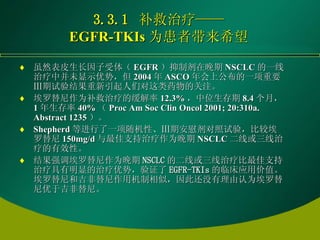 3.3.1  补救治疗—— EGFR-TKIs 为患者带来希望 虽然表皮生长因子受体（ EGFR ）抑制剂在晚期 NSCLC 的一线治疗中并未显示优势，但 2004 年 ASCO 年会上公布的一项重要Ⅲ期试验结果重新引起人们对这类药物的关注。 埃罗替尼作为补救治疗的缓解率 12.3% ，中位生存期 8.4 个月， 1 年生存率 40% （ Proc Am Soc Clin Oncol 2001; 20:310a. Abstract 1235 ）。 Shepherd 等进行了一项随机性、Ⅲ期安慰剂对照试验，比较埃罗替尼 150mg/d 与最佳支持治疗作为晚期 NSCLC 二线或三线治疗的有效性。 结果强调埃罗替尼作为晚期 NSCLC 的二线或三线治疗比最佳支持治疗具有明显的治疗优势，验证了 EGFR-TKIs 的临床应用价值。埃罗替尼和吉非替尼作用机制相似，因此还没有理由认为埃罗替尼优于吉非替尼。 