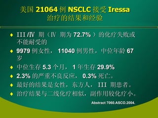 美国 21064 例 NSCLC 接受 Iressa 治疗的结果和经验 III  / Ⅳ   期（ Ⅳ  期为 72.7% ）的化疗失败或不能耐受的 9979 例女性， 11040 例男性，中位年龄 67 岁 中位生存 5.3 个月， 1 年生存 29.9% 2.3% 的严重不良反应， 0.3% 死亡。 最好的结果是女性，东方人， III   期患者。 治疗结果与二线化疗相似，副作用较化疗小。 Abstract 7060.ASCO.2004. 
