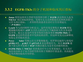 3.3.2  EGFR-TKIs 的分子机制和临床预后指标   Janas 利用这两项大型研究的资料分析了 EGFR 表达情况人选为 NSCLC 预后指标的价值，发现生长方式和膜染色比例两者联合可作为预后指标，二者皆阳性的患者在治疗后生存期延长（ P =0.0011 ）。 Lynch 等人的回顾性分析显示，这些突变是聚集在 EGFR 酪氨酸激酶结构域中 ATP 结合位点附近的几个碱基缺失性突变或错义突变。提示正是这些突变导致的功能改变使 EGFR-TKIs 在 EGFR 表达阳性的患者中发挥抗癌活性。但这种突变无法解释疾病稳定者的临床获益。 Perez Soler 等揭示在大多数细胞系，埃罗替尼耐药与基线时 pERK-1/2 、 pAKT 和 pSTAT-3 表达增强有关，而且 EGFR 通路下游元件不依赖于 EGF 的激活被认为是常见的耐药机制。 EGFR-TKIs 在 NSCLC 的补救治疗中占有重要地位，有关其疗效的基因和分子水平的研究将有助于预测治疗获益者，从而提高这类药物的临床应用价值。 