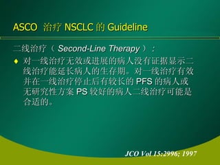 二线治疗（ Second-Line Therapy ） : 对一线治疗无效或进展的病人没有证据显示二线治疗能延长病人的生存期。对一线治疗有效并在一线治疗停止后有较长的 PFS 的病人或无研究性方案 PS 较好的病人二线治疗可能是合适的。  ASCO  治疗 NSCLC 的 Guideline JCO Vol 15:2996; 1997 