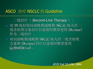 二线治疗（ Second-Line Therapy ） :  对 PS 较好的局部晚期或晚期 NSCLC 病人经一线含铂类方案治疗后进展时推荐使用 Docetaxel 作为二线治疗 。 对局部晚期或晚期 NSCLC 病人经一线含铂类方案和 Docetaxel 治疗后进展时推荐使用 Gefitinib(Iressa) 。   ASCO  治疗 NSCLC 的 Guideline JCO Vol 22:330; 2004 